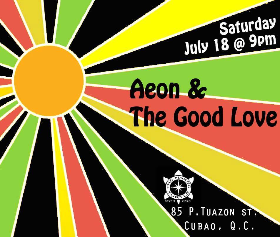 The Good Love @ The Naked Turtle     Saturday, July 18     at 10:00pm     Starts in about 15 hours · 79°F Overcast     	     Show Map     The Naked Turtle Sports Diner     85 P.Tuazon St., Cubao, Quezon City, Philippines     	     Aeon Mapa shared this with you Come out to the The Naked Turtle Sports Diner this saturday for a special 2-set performance by Aeon & The Good Love! For the first set, we'll be doing something we never do, a full cover set just for fun. It's our chance to show you what music influenced us, and no matter what generation you're from, we probably grew up on the same music so come over and sing along to your favorite Bob Marley, Blink 182, Chuck Berry and much more :) After that of course we do our usual all original Good Love set! No entrance, cheap beer and good music, see you there!