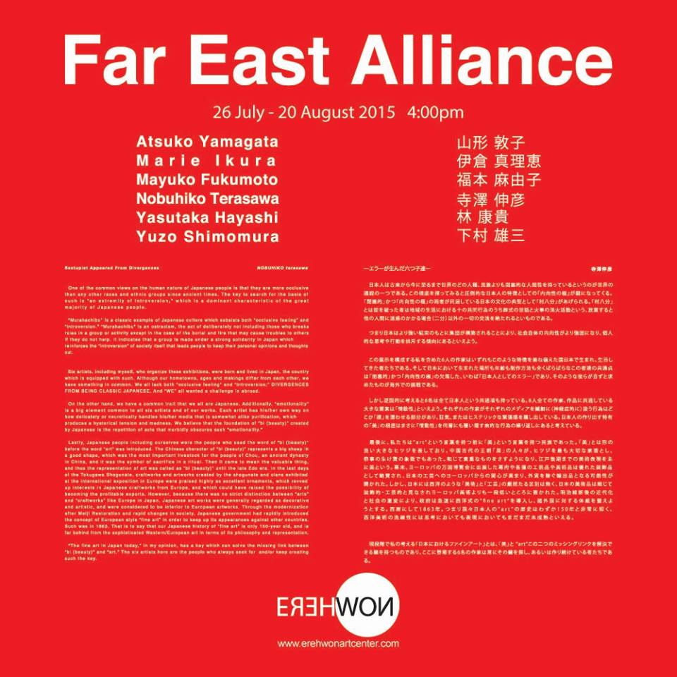 Far East Alliance at Erehwon Center for the Arts     July 26 - August 20     Jul 26 at 4:00pm to Aug 20 at 6:00pm          Show Map     Erehwon Center for the Arts     1 Don Francisco St.,Villa Beatriz, Quezon City, Philippines           Invited by Marie Ikura Far East Alliance - a group exhibition of 6 Japanese Artist. You all are invited to the opening reception at 4PM on July 26, Sunday! The exhibition runs until August 20. @Erehwon Center for the Arts http://www.erehwonartworld.com/index.php?id=about participating artists: Atsuko Yamagata Marie Ikura Mayuko Fukumoto Nobuhiko Terasawa Yasutaka Hayashi Yuzo Shimomura "Sextuplet Appeared From Divergences" written by Nobuhiko Terasawa translated by Ai Tomobe One of the common views on the human nature of Japanese people is that they are more occlusive than any other races and ethnic groups since ancient times. The key to search for the basis of such is “an extremity of introversion,” which is a dominant characteristic of the great majority of Japanese people. “Murahachibu” is a classic example of Japanese culture which subsists both “occlusive feeling” and “introversion.” “Murahachibu” is an ostracism, the act of deliberately not including those who breaks rules in a group or activity except in the case of the burial and fire that may cause troubles to others if they do not help. It indicates that a group is made under a strong solidarity in Japan which reinforces the “introversion” of society itself that leads people to keep their personal opinions and thoughts out. Six artists, including myself, who organize these exhibitions, were born and lived in Japan, the country which is equipped with such. Although our hometowns, ages and makings differ from each other, we have something in common. We all lack both “occlusive feeling” and “introversion;” DIVERGENCES FROM BEING CLASSIC JAPANESE. And “WE” all wanted a challenge in abroad. On the other hand, we have a common tra