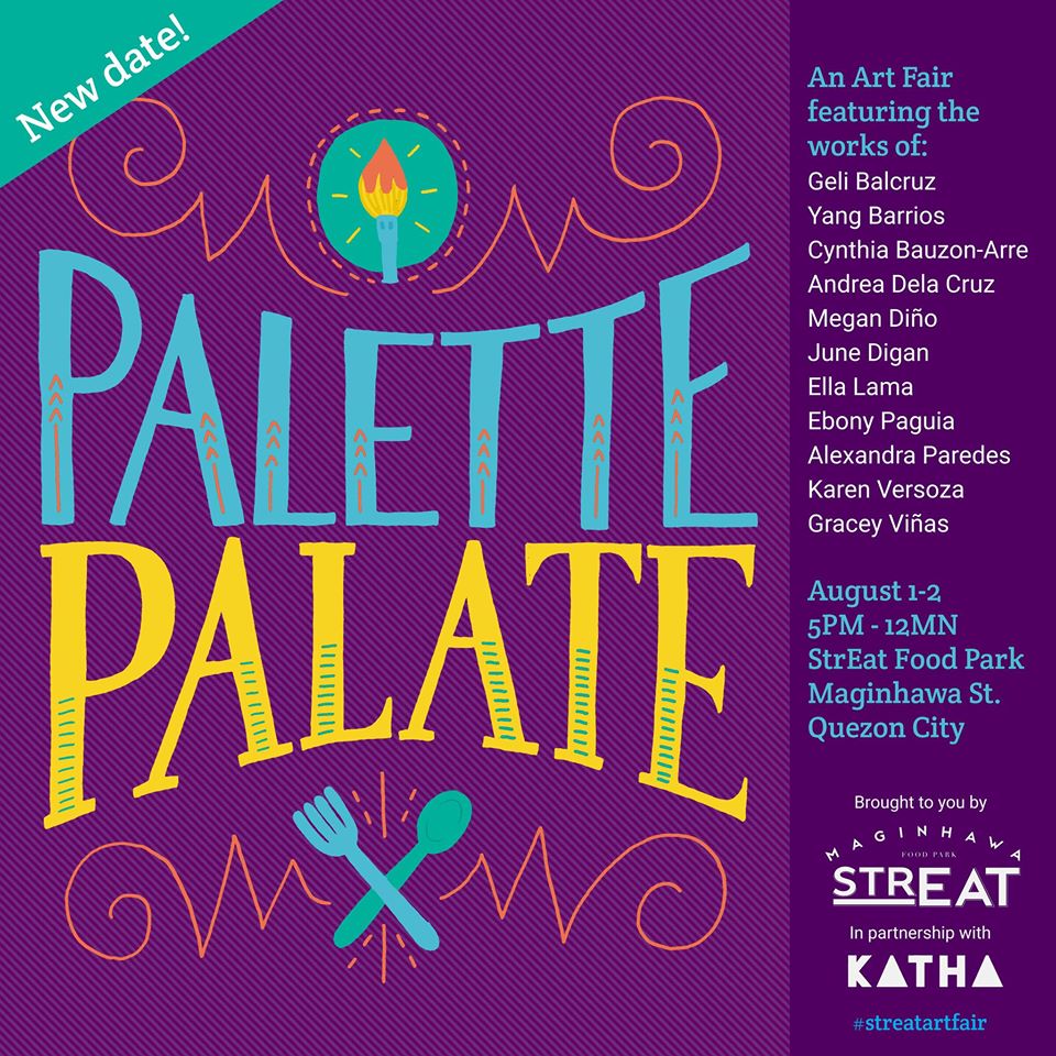 Palette | Palate Art Fair     Saturday, August 1     at 5:00pm - 12:00am     Aug 1 at 5:00pm to Aug 2 at 12:00am     	     Show Map     StrEat: Maginhawa Food Park     91 Maginhawa St., UP Village, Quezon City, Philippines An art fair and pop-up featuring the works of Geli Balcruz, Yang Barrios, Cynthia Bauzon-Arre, Andrea Dela Cruz, June Digan, Megan Diño, Ella Lama, Ebony Paguia, Alexandra Paredes, Karen Versoza and Gracey Viñas ----- Hello everyone! It seems like the gloomy weather won't be going away this weekend, so we've decided to move the art fair to another date. It will now be held on August 1-2, 5pm-12mn at the StrEat Food Park. Hoping for better weather then! For now, I hope everyone stays safe and dry!