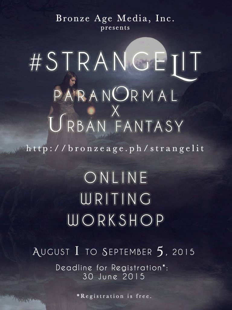 Saturday, August 1 Budjette Tan‎Trese #StrangeLit: Let’s write Paranormal/PNR/Urban Fantasy with buqo Participants are expected to write and submit an ORIGINAL Paranormal/Paranormal Romance or Urban Fantasy story minimum 5,000 words. All age groups (YA, NA, Adult) will be considered. Steamy/sexy scenes optional. English or Tagalog/Taglish will be accepted. Characters can be Filipino or non-Filipino. The setting can be the Philippines, or not the Philippines. Mina V. Esguerra is organizing the class but she will not be the main lecturer. Lessons will be given by resource persons: Marian Tee Kate Evangelista Paolo Chikiamco Budjette Tan Like in other classes, there will be a “challenge” for the author in this one. Participants will have the option of leaving the class at any time, if they feel that they do not wish to write their story based on this format. Pre-written and unpublished manuscripts may be used in the class as long as they conform to the challenge given to the class. MORE DETAILS AT: http://www.bronzeage.ph/events/strange-lit-paranormal-urban-fantasy-writing-workshop/