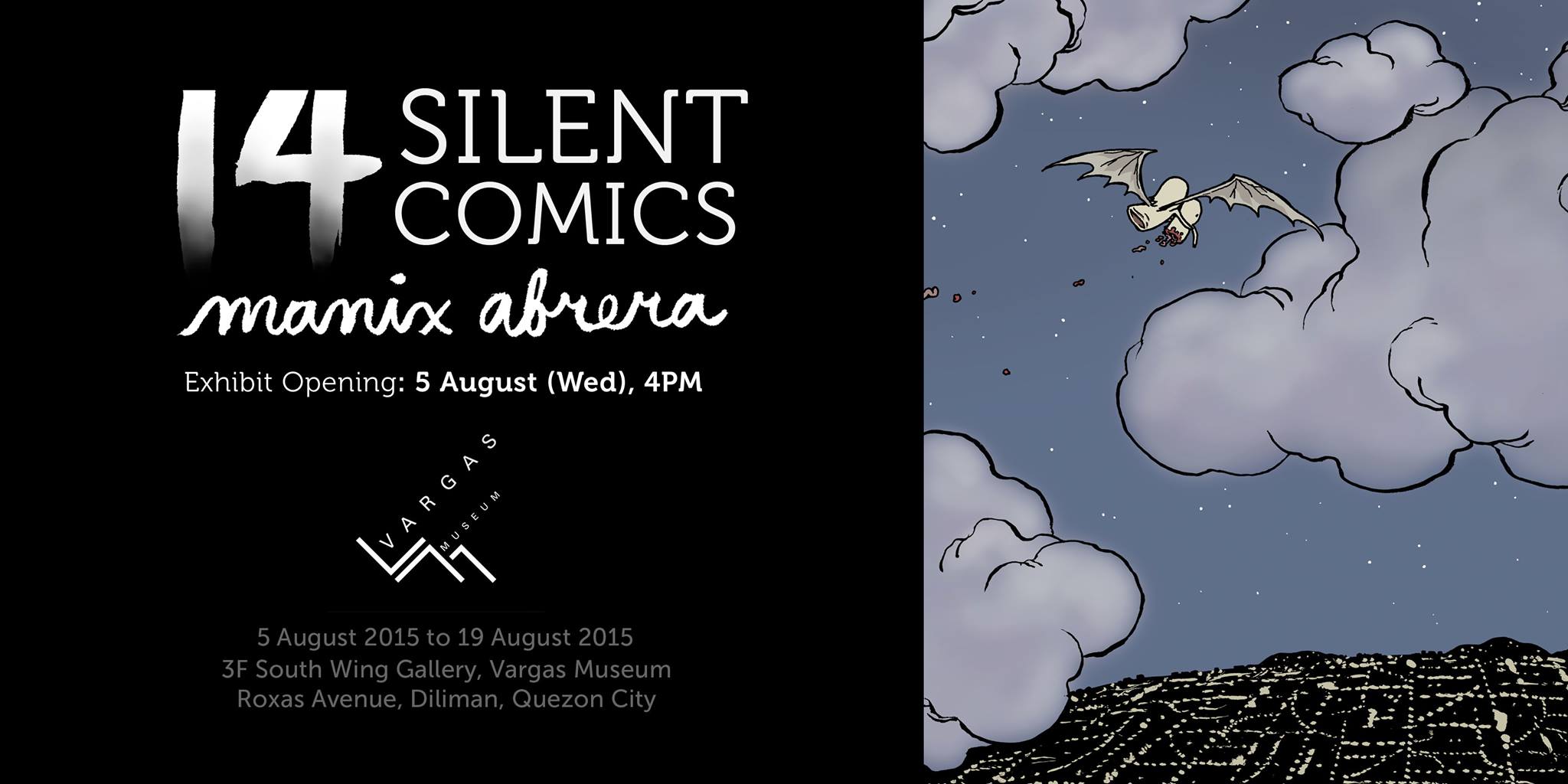 14 Silent Comics | Manix Abrera     August 5 - August 19     Aug 5 at 4:00pm to Aug 19 at 5:00pm     	     Show Map     UP Vargas Museum     University of the Philippines, 1101 Diliman, Quezon City, Philippines UP Vargas Museum presents Manuel “Manix” Abrera’s 14 Silent Comics on August 5, Wednesday at 4pm. 14 Silent Comics is Manuel “Manix” Abrera’s one-person exhibition that presents his silent comics (comics without dialogue). Characters from Philippine mythology like the manananggal, white lady, duwende and kapre will be portrayed in a different light through stories that cast them as protagonists. They are either funny or philosophical, caught up in circumstances where they meet different creatures, mortal and otherwise. The exhibit runs until August 19. Manuel “Manix” Abrera (b. 1982) received his bachelor’s degree from the College of Fine Arts at the University of the Philippines, Diliman in 2003 and is presently doing his Masters on the same university. Known for his award-winning Kikomachine Komix publications, Abrera has been exposed to work in the field of editorial cartoons and comic series. He has given talks and workshops in universities and organizations, and has exhibited in different art institutions including Pablo Gallery (twice in 2010), Manila Contemporary (2011), Vargas Museum (2014) and Erehwon Center for the Arts (2014). For more information, please contact Vargas Museum at (+632) 928-1927 (direct line), (+632) 981-8500 loc. 4024 (UP trunkline), (+632) 928-1925 (fax) or send an e-mail to vargasmuseum@gmail.com. You may also check our website at http://vargasmuseum.upd.edu.ph/ or like us at http://www.facebook.com/vargasmuseum.upd and follow us @UPVargasMuseum for updates.