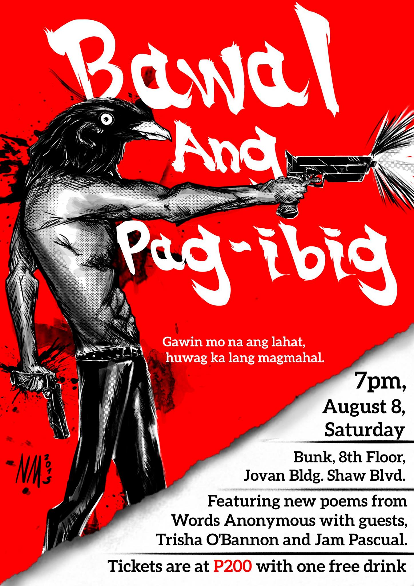 Bawal ang Pag-ibig    Saturday, August 8     at 7:00pm     4 days from now · 86°F / 76°F Thunderstorm     	     Show Map     Bunk     Jovan bldg Rooftop, Shaw blvd corner Samat st, Mandaluyong, Philippines Gawin mo na ang lahat, huwag na huwag ka lang magmamahal. Words Anonymous x Bunk present "BAWAL ANG PAG-IBIG" a spoken word poetry + open mic* event where no room is left for love. Featuring new poetry from Words Anonymous with guests: Trisha O'Bannon Jam Pascual Tickets are at P200 with one free drink. (*Open mic will start after the show proper.) ----- And the event's official poster is here! Many thanks to Words Anonymous' official Pub Dragon, Nico, for this bad ass chicken!