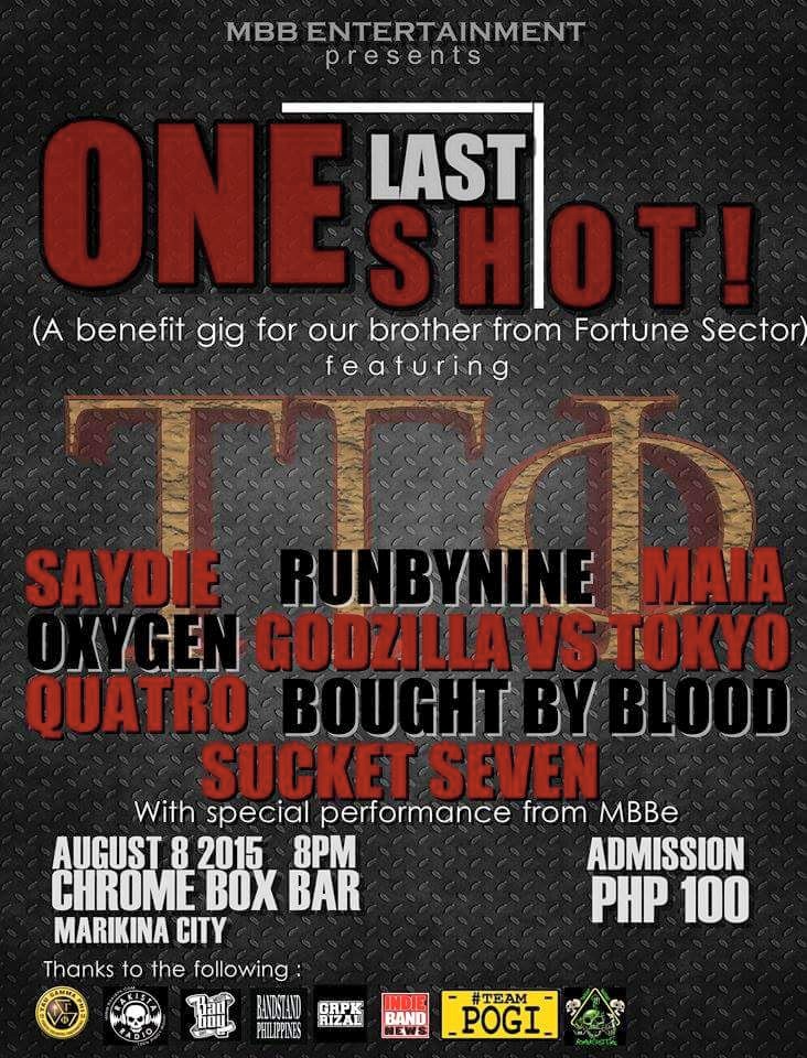 VictorNeri Olfindo Saturday, August 8. Kitakita tayo sa huling bagsak. SPREAD!!! #cbmb #outdoor #tgp #mbbe #rmm #smr #teampogi ---- MBB Entertainment presents ONE LAST SHOT! (A benefit gig for our brother from Fortune Sector) featuring SAYDIE, Runbynine, MAIA, Oxygen PH, Godzilla vs. Tokyo, Quatro Pilipinas, BoughtByBlood, Sucketseven = with special performances from MBBe = August 8, 2015 | 8PM Chrome Box Bar Marikina (outdoor) Admission P100. This is an Open Event. Thanks to: TAU GAMMA PHI, RAKISTA, MBBe, BANDSTAND.PH, GRPK RIZAL, Indie Band News, Sarap Maging Rakista