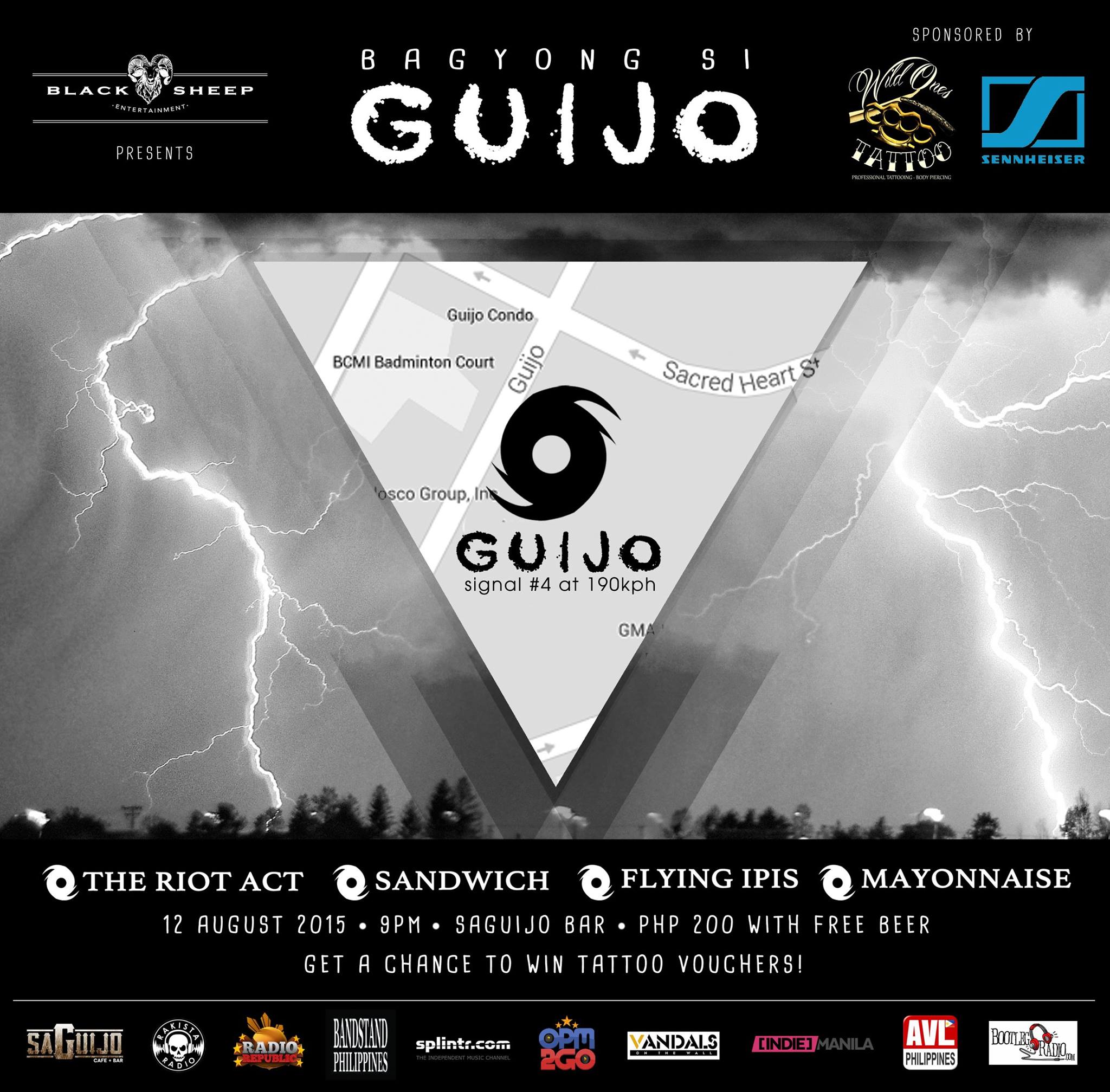 BAGYONG SI GUIJO     Wednesday, August 12     at 9:00pm - 1:00am     Aug 12 at 9:00pm to Aug 13 at 1:00am     	     Show Map     saGuijo Cafe + Bar Events     7612 Guijo Street, San Antonio Village, 1203 Makati     	     Invited by Christiana June Mongaya Ang pinakamalakas na bagyo ngayong Agosto: BAGYONG SI GUIJO 9PM, 12 AUGUST 2015 Saguijo Bar, Makati Presented by Black Sheep Entertainment With performances by The Riot Act Sandwich Flying Ipis Mayonnaise Sponsored by Wild Ones Tattoo* Sennheiser Philippines Supported by Rakista Radio Radio Republic Bandstand Philippines OPM2Go Bootleg Radio AVL Philippines Vandals on the Wall Indie Manila Splintr *Get a chance to win tattoo vouchers! @[null:@[null:#BagyongSiGuijo]] -- Black Sheep Entertainment July 23 ·   Parating na ang pinakamalakas na bagyo ngayong Agosto! BAGYONG SI GUIJO 9PM, 12 August 2015 saGuijo Cafe + Bar Events with performances by The Riot Act andwich Flying Ipis Mayonnaise #BagyongSiGuijo ----- Christiana June Mongaya shared Black Sheep Entertainment's photo. 8 mins Sharing a poster I did for Black Sheep Entertainment smile emoticon If interested din kayo sa music and bands, tara!