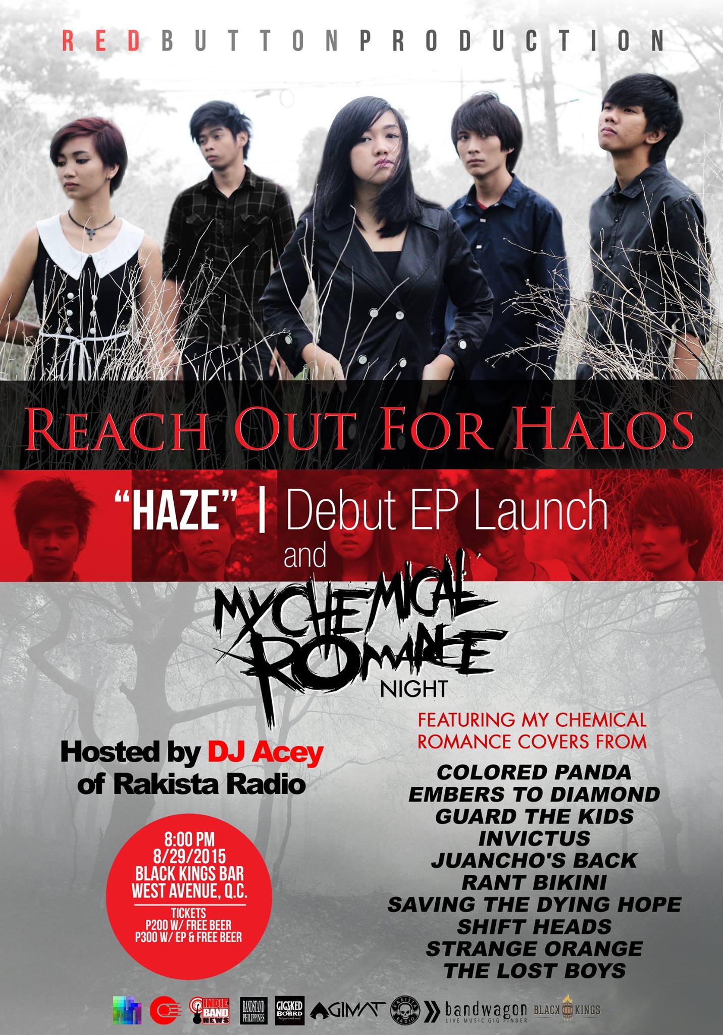 Reach Out For Halos - "HAZE" | Debut EP Launch 	 Saturday, August 29 at 8:00pm Black Kings Bar x Cafe Westlife Building, 107 West Avenue, Quezon City, Philippines Red Button Production Reach Out For Halos "HAZE" | Debut EP Launch and MY CHEMICAL ROMANCE Night Hosted by: DJ ACEY of Rakista Radio FEATURING MY CHEMICAL romance covers from: Colored Panda Embers To Diamond Guard The Kids Invictus Juancho's Back Rant Bikini Saving The Dying Hope Shift Heads Strange Orange The Lost Boys 8/29/2015 | Saturday | 8:00PM at Black Kings Bar, West Ave, Q.C. Tickets: P200 w/ free BEER P300 w/ EP & free BEER