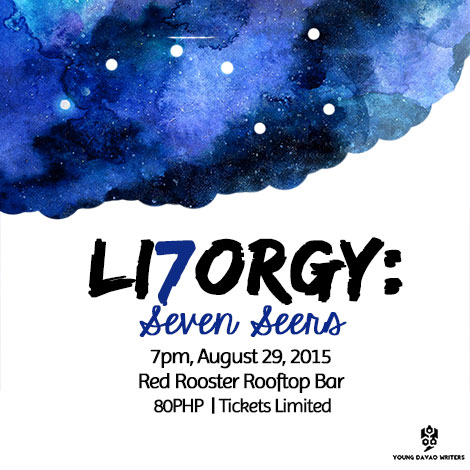 LI7ORGY: Seven Seers     Saturday, August 29     at 7:00pm     	     Show Map     The Red Rooster Rooftop Garden and spirits     3rd floor, RAC building, Peace Ave, Bangkal, 8000 Davao City The Young Davao Writers (YDW) presents LI7ORGY: Seven Seers, another night of poetry, music and beer. The seventh installment of the LitOrgy is on 29 August 2015, 7pm, at Red Rooster Rooftop Bar, RAC Building, Peace Avenue, Bangkal, Davao city. PHP80.00 gets you in, and gives you one beer. ONLY 100 TICKETS ARE AVAILABLE. #LI7ORGY #SpokenWord #DavaoArts