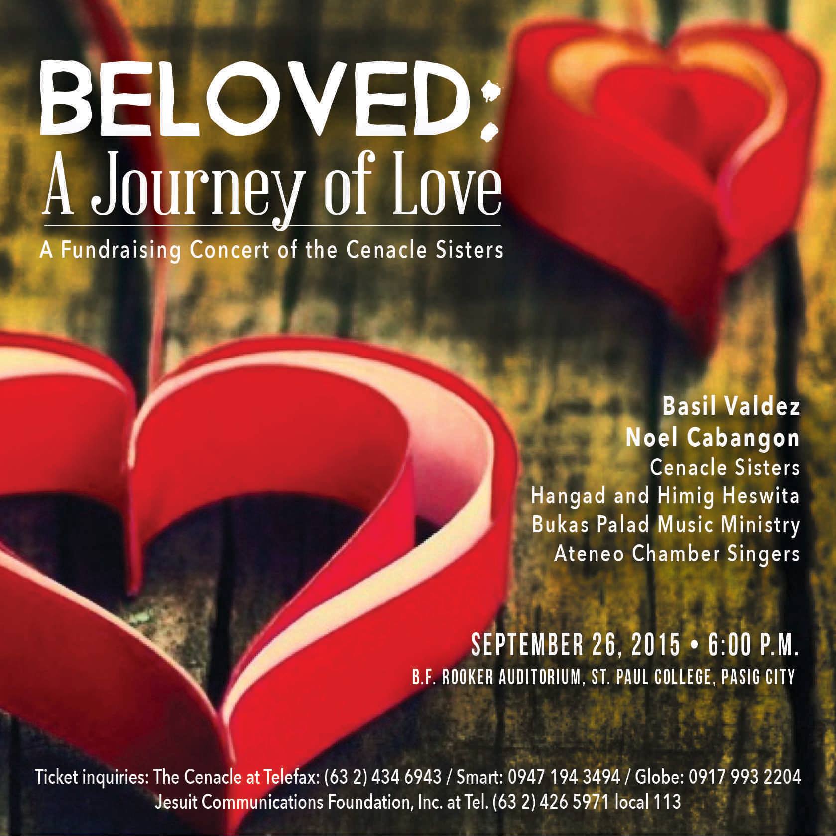 BELOVED: A Journey of Love (A Fundraising Concert for the Cenacle Sisters)     Saturday, September 26     at 6:00pm     	     Show Map     Bishop Rooker Auditorium, St. Paul College Pasig     St. Paul College Pasig, St. Paul Road, Pasig Jesuit Communications and the Religious of the Cenacle Sisters bring you a special concert entitled, "BELOVED: A Journey of Love." This will benefit CENACLE ASIA's ministries and apostolates for the poor, the initial formation of future Cenacle sisters, and the care for the elderly sisters. Join us in an evening of music and prayer on 26 September, Saturday, 6:00pm at the Bishop Rooker Auditorium in St. Paul College Pasig. Featuring: Ateneo Chamber Singers Hangad Bukas Palad Music Ministry Himig Heswita and Friends With special guests: Mr. Noel Cabangon and Mr. Basil S. Valdez For inquiries and ticket reservations, call The Cenacle Retreat House (Philippines) at the following numbers: TeleFax - (63 2) 434 6943 SMART - 0947 194 3494 GLOBE - 0917 993 2204 You may also call the Jesuit Communications office at telephone numbers (63 2) 426 5971 to 72 local 113. Ticket prices are at 300, 500, 1000, and 2000.