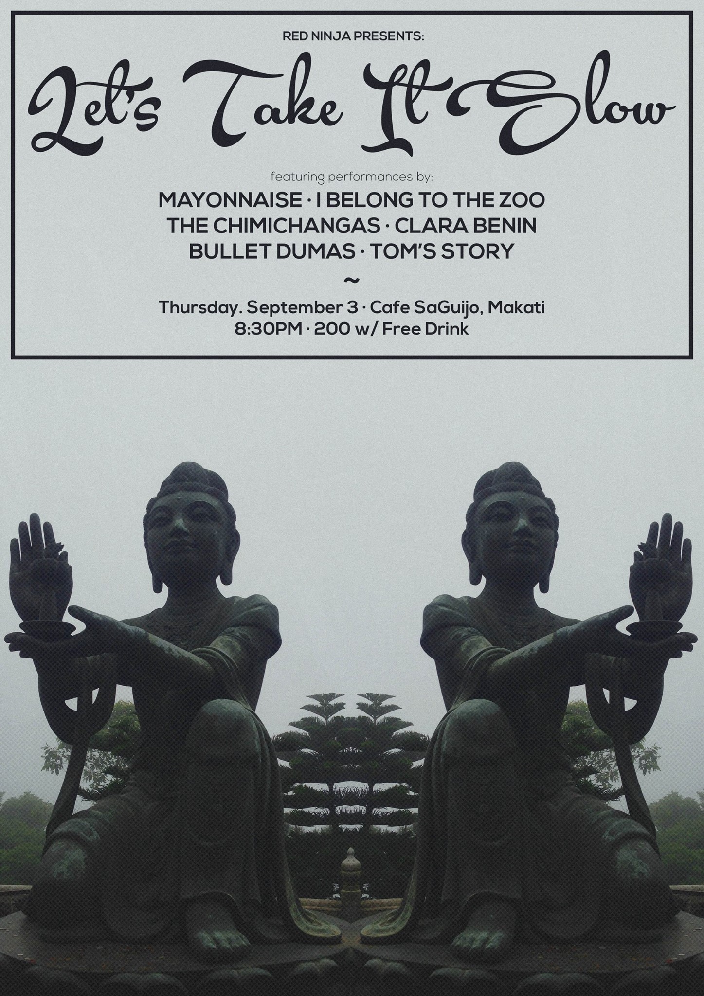 Let's Take It Slow     Thursday, September 3     at 9:00pm     Tomorrow · 89°F / 74°F Thunderstorm     	     Show Map     saGuijo Cafe + Bar Events     7612 Guijo Street, San Antonio Village, 1203 Makati, Philippines September 3, 2015 saGuijo Cafe + Bar Events 9:00 PM with performances by BULLET DUMAS CLARA BENIN THE CHIMICHANGAS I BELONG TO THE ZOO MAYONNAISE TOM'S STORY 200 pesos gets you in with a free drink! Poster by Bren Pasamba www.behance.net/MinusTheBren