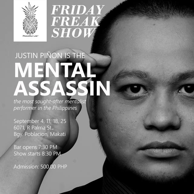 Pineapple Lab FRIDAY FREAK SHOW: THE MENTAL ASSASSIN Justin Piñon knows what you are thinking! He is not psychic and claims to have no supernatural abilities; yet the Philippines' most sought-after mentalist reads people's minds and manipulate behavior and decisions. We even heard he could perform telekinesis and bend metal forks and spoons. Catch his mentalist performance at Pineapple Lab's FRIDAY FREAK SHOW on these dates: September 4, 11, 18, 25 6071, R Palma St., Poblacion, Makati City Hosted by Franklin Christopher Lina! With special guests, royalty of stand-up comedy Mike Unson, spectacular magic tandem Froilan & Josef and the legendary Ony Carcamo! Bar opens 7:30PM Show starts 8:30PM Admission: 500.00 PHP RSVP: https://www.facebook.com/events/126153754399661/
