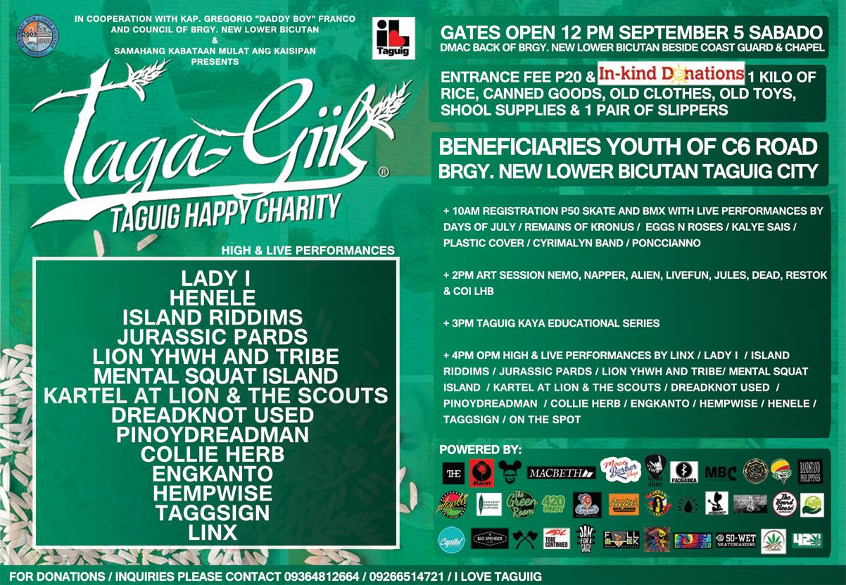 Taga - Giik ( TAGUIG HAPPY CHARITY )     Saturday, September 5     10:00am      	     Show Map     New Lower Bicutan, Taguig City     Taguig     	     Find Tickets     Tickets Available     www.facebook.com     	     Invited by Elias Bangkero Magsasaka In cooperation with kap. gregorio "daddy boy" franco and council of brgy. new lower bicutan & samahang kabataan mulat ang kaisipan presents Taga - Giik Taguig Happy Charity high & live performances by: LINX LADY I ISLAND RIDDIMS JURASSIC PARDS LIION YHWH & TRIBE MENTAL SQUAT ISLAND KARTEL AT LION & THE SCOUTS DREADKNOT USED PINOYDREADMAN COLLIEHERB ENGKANTO HEMPWISE TAGGSIGN HENELE gates open 12 pm september 5 sabado dmac back of brgy. new lower bicutan beside coast guard & divine mercy chapel entrance fee 20 pesos & in kind donations: 1 kilo of rice, canned goods, old clothes, old toys, shool supplies & 1 pair of slippers beneficiaries youth of c6 road brgy. new lower bicutan taguig city + 10am registration 50 pesos skate and bmx with live performances by days of july,remains of kronus, eggs n roses, kalye sais, plastic cover, cyrimalyn band, ponncianno + 2pm art session by nemo, napper, alien, livefun, jules, restok, coi lbh and dead + 3pm taguig kaya educational series + 4pm opm high & live performances Maraming salamat po mga sponsors! powered by: playsk8 cannabis foundation philippines the green room reefers peanut butter pinoydreadman shop think ink stoneys ark bake & pong the board house arvie sutil tattoo capitol big spender medisina to be continued jam for a cause full tuck 840 nation psy chromatic tie dyes 420philippines macbeth so wet skateboarding highlife clothing padraska ragdoll development 420 pinoy babaita bandstand ehemplo mbc redslim team alalut the clothing for donations / inquiries please contact 09364812664 / 09266514721 / i love taguig