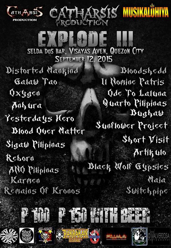 Saturday, September 12 E X P L O D E 3 September 12 (Sat) 7pm SELDA DOS BAR With Bloodshedd Pilipinas Yesterday's Hero Oxygen PH Sigaw Pilipinas ANHURA Black Wolf Gypsies Blood Over Matter Distorted Mankind REBORN - Philippines Karmen Tarlac Remains Of Kronos Il Nomine Patris Ode To LaLuna Quatro Pilipinas Bughaw Sunflower Project (Cavite) ShortVisit Artikulo Cavite Switchpipe Maia