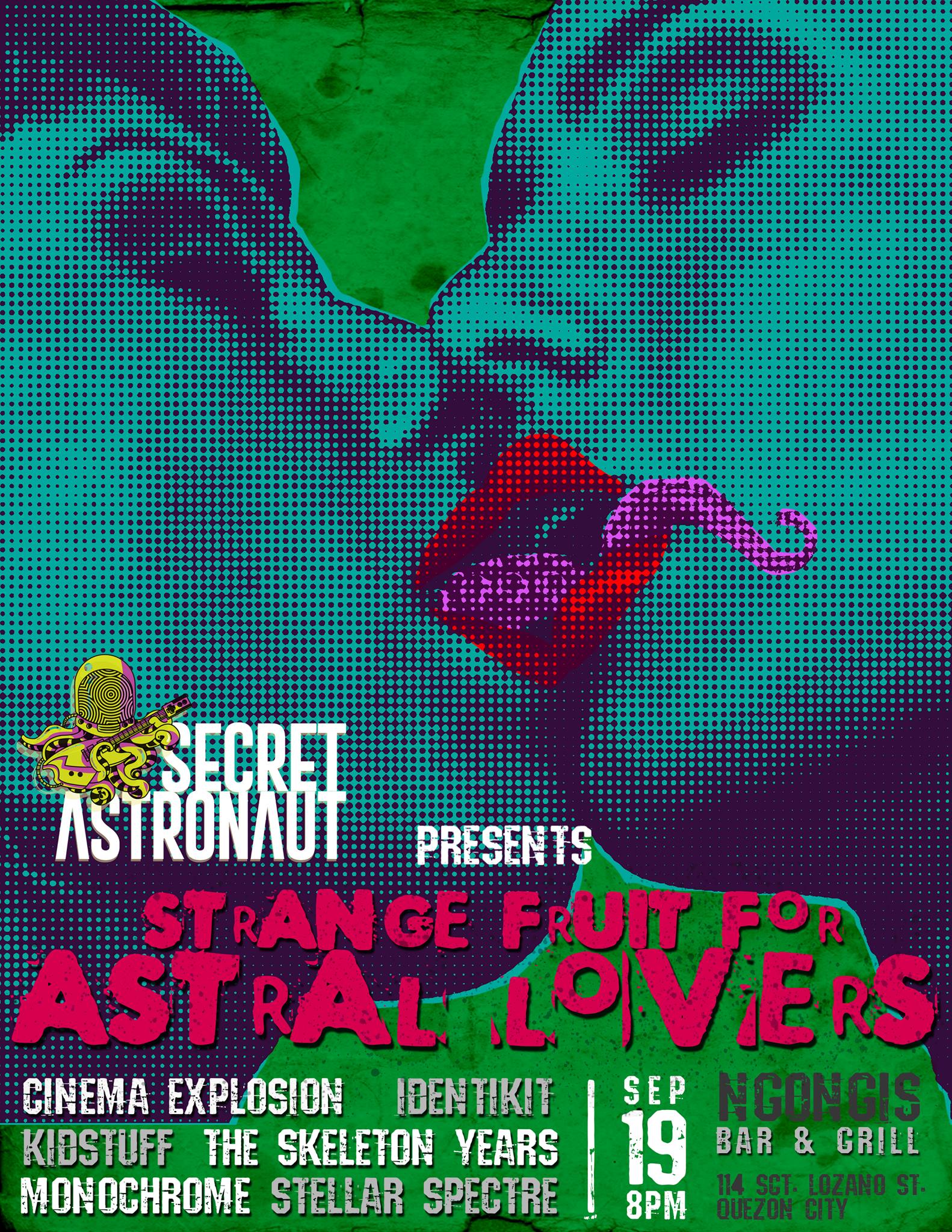 Secret Astronaut presents: STRANGE FRUIT FOR ASTRAL LOVERS     Saturday, September 19     at 8:00pm     Next Week · 91°F / 76°F Chance of a Thunderstorm     	     Show Map     Ngongis     114 Sct. Lozano St., Brgy. Laging Handa, 1103 Quezon City, Philippines     	     Invited by Xavier Emas Secret Astronaut presents "STRANGE FRUIT FOR ASTRAL LOVERS" featuring performances by: Cinema Explosion Identikit Monochrome Kidstuff The Skeleton Years Stellar Spectre 8PM September 19, 2015 (Saturday) Ngongis Bar FREE ADMISSION!