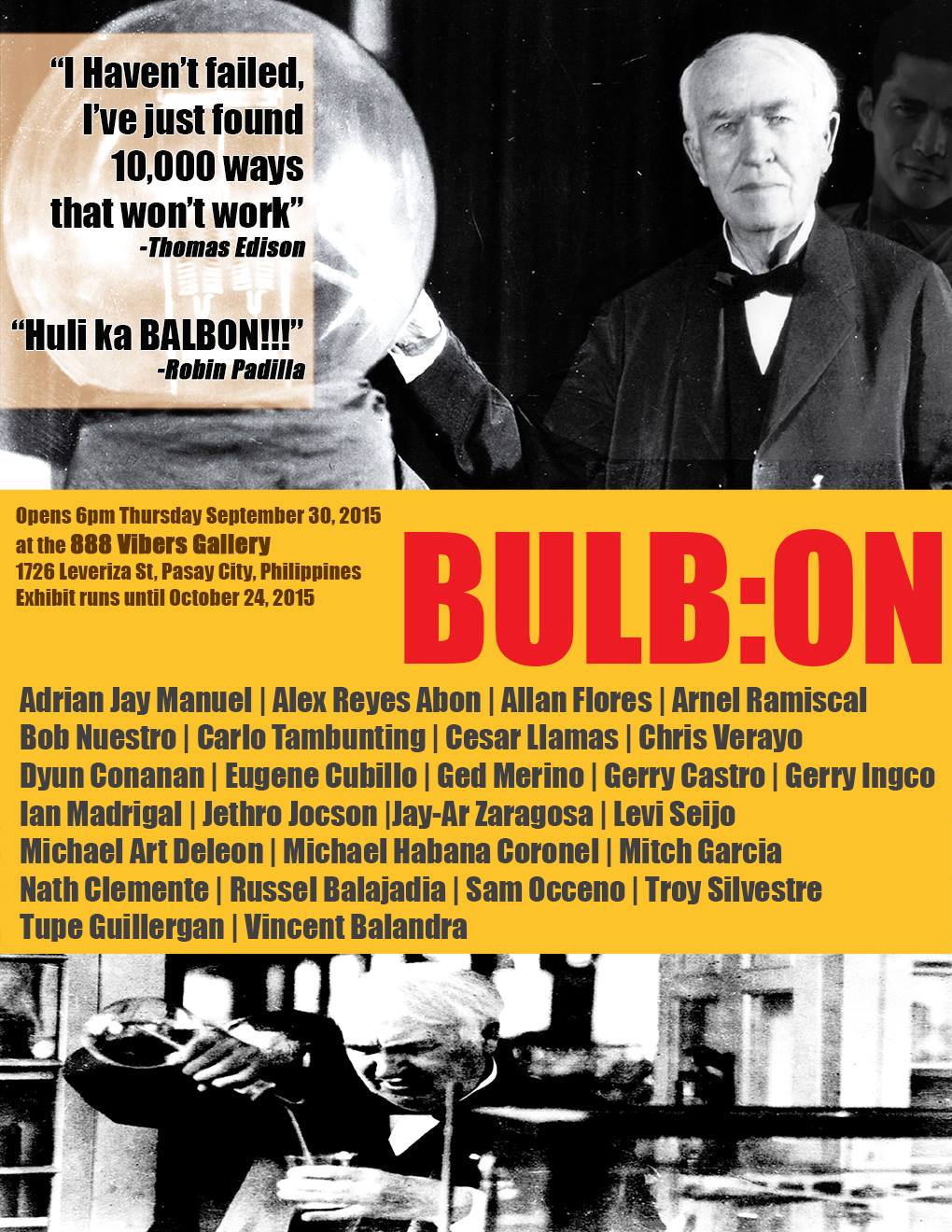 BULB:ON September 30 - October 24 Sep 30 at 6:00pm to Oct 24 at 11:00pm Show Map 888 Vibers Art Gallery 1726 leveriza st, Pasay City, Philippines Invited by Chris Verayo In philosophy, ideas are usually construed as mental representational images of some object. Ideas can also be abstract concepts that do not present as mental images. Many philosophers have considered ideas to be a fundamental ontological category of being. The capacity to create and understand the meaning of ideas is considered to be an essential and defining feature of human beings. In a popular sense, an idea arises in a reflexive, spontaneous manner, even without thinking or serious reflection,Similarly in this sense; Loyalty, friendship,camaraderie and the sense of belonging are traits commonly associated in a military school, but surprisingly found also in an art school but more fluid and less rigid . Remembering the old fine arts building along Malvar street where our 'skills' were honed and the rules are ' no rules' ,where individuality in art is encouraged. This show is a rekindling of old memories, friendship , camaraderie and the sense of belonging ...BULB:ON. Adrian Jay Manuel | Alex Reyes Abon | Allan Flores | Arnel Ramiscal | Bob Nuestro | Carlo Tambunting | Cesar Llamas | Chris Verayo | Dyun Conanan | Eugene Cubillo | Ged Merino | Gerry Castro | Gerry Ingco | Ian Madrigal | Jay-ar Zaragosa | Jethro Jocson | Levi Seijo | Lito Brion Ballaran | Michael Art Deleon | Michael Habana Coronel l Mitch Garcia | Nath Clemente | Russel Balajadia | Sam Occeno | Troy Silvestre | Tupe Guillergan + Sound Performances by SABAW Media Art Kitchen and Open Jam Performances ----- In philosophy, ideas are usually construed as mental representational images of some object. Ideas can also be abstract concepts that do not present as mental images. Many philosophers have considered ideas to be a fundamental ontological category of being. The capacity to create and und