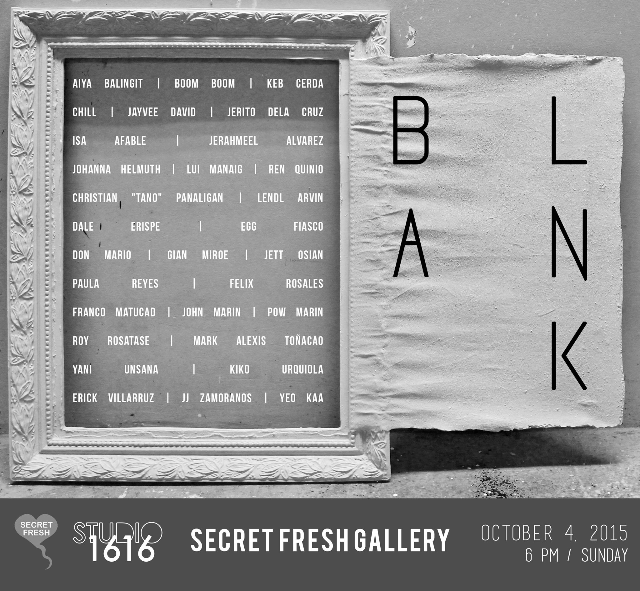 BLANK Group Show by Studio 1616 Sunday, October 4 at 6:00pm Next Week · 89°F / 74°F Chance of a Thunderstorm Show Map Secret Fresh G/F RONAC Art Center, Ortigas Ave., Greenhills, 1502 Manila, Philippines Blank Group Show Secret Fresh Gallery October 4, 2015 / 6 pm / Sunday Isa Afable Jerahmeel Alvarez Aiya Balingit Boom Boom Keb Cerda Chill Jayvee David Jerito Dela Cruz Dale Erispe Egg Fiasco Johanna Helmuth Lui Manaig Franco Matucad John Marin Pow Marin Don Mario Gian Miroe Jett Osian Christian "tano" Panaligan Lendl Arvin Ren Quinio Paula Reyes Felix Rosales Roy Rosatase Mark Alexis Toñacao Yani Unsana Kiko Urquiola Erick Villarruz Yeo Kaa JJ Zamoranos