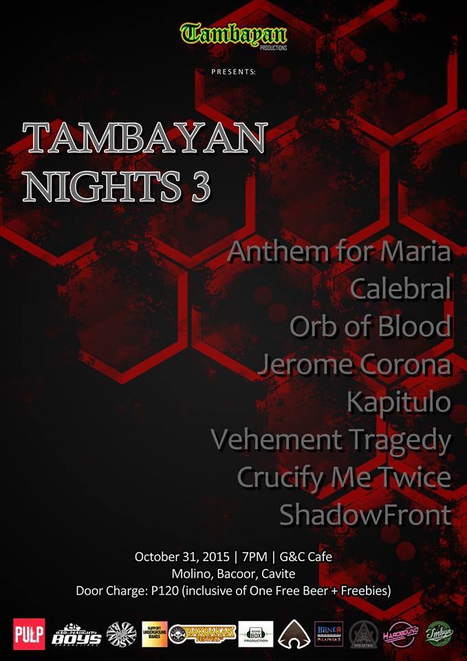 Saturday, October 31 Tambayan Production Presents! TAMBAYAN NIGHTS 3 Featuring Anthem For Maria Calebral Orb of Blood Jerome Corona Kapitulo Vehement Tragedy Crucify Me Twice ShadowFront! October 31, 2015 | 7PM G&C Cafe | Molino, Bacoor, Cavite Door Charge: P120 (Inclusive of one Free Beer + Freebies!)