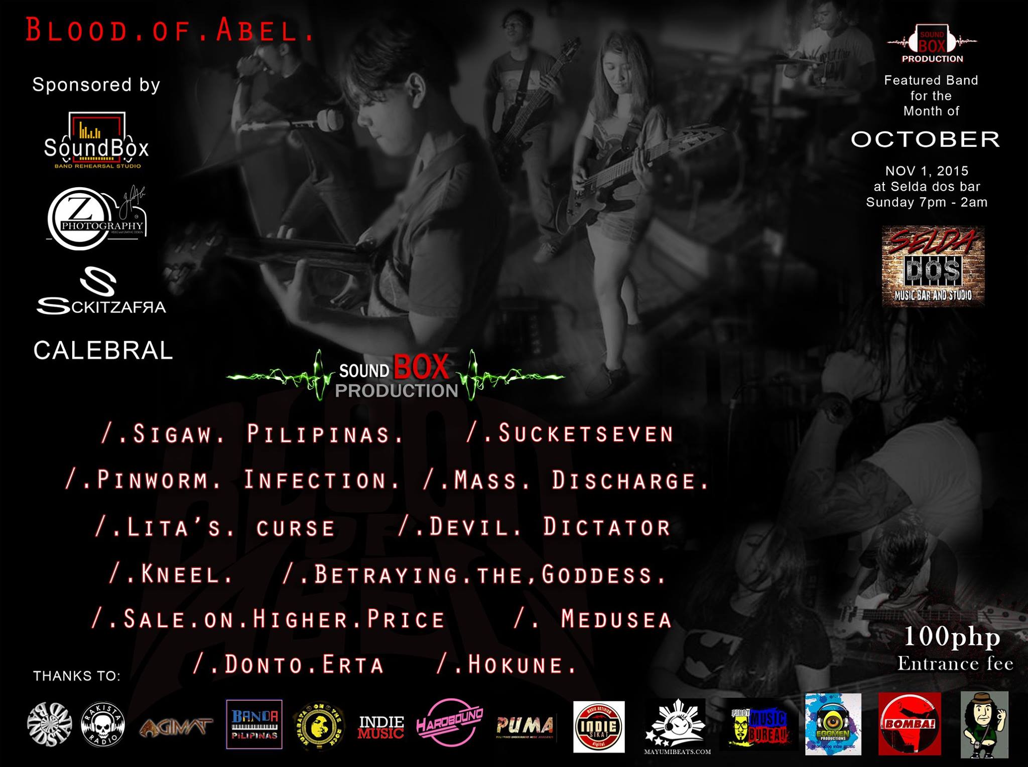 Sunday, November 1 Blood Of Abel sound box Production's featured band for the Month of October Nov 1 at Selda-dos with: Sigaw Pilipinas Sucketseven LITA'S CURSE Medusea The Devil Dictator Mass Discharge Cavite Kneel Pinworm Infection Betraying the Goddess DONTO ERTA Sale on Higher on higher price Hokune This event sponsored by: Sound Box Band Rehearsal Studio . Z Photography and design. CALEBRAL and Sckitzafra Thanks to: Bandstand Philippines , KUYABATA ON THE ROCK , Pinoy Music Bureau - PMB Agimat: Sining at Kulturang Pinoy , Banda Pilipinas , Rakista Radio , Indie-SIKAT, Indie Music , Hardbound Philippines Underground Music Association , Eggmen Productions. Bomba Press , Rakrakan Na Tayo Entrance fee 100.00