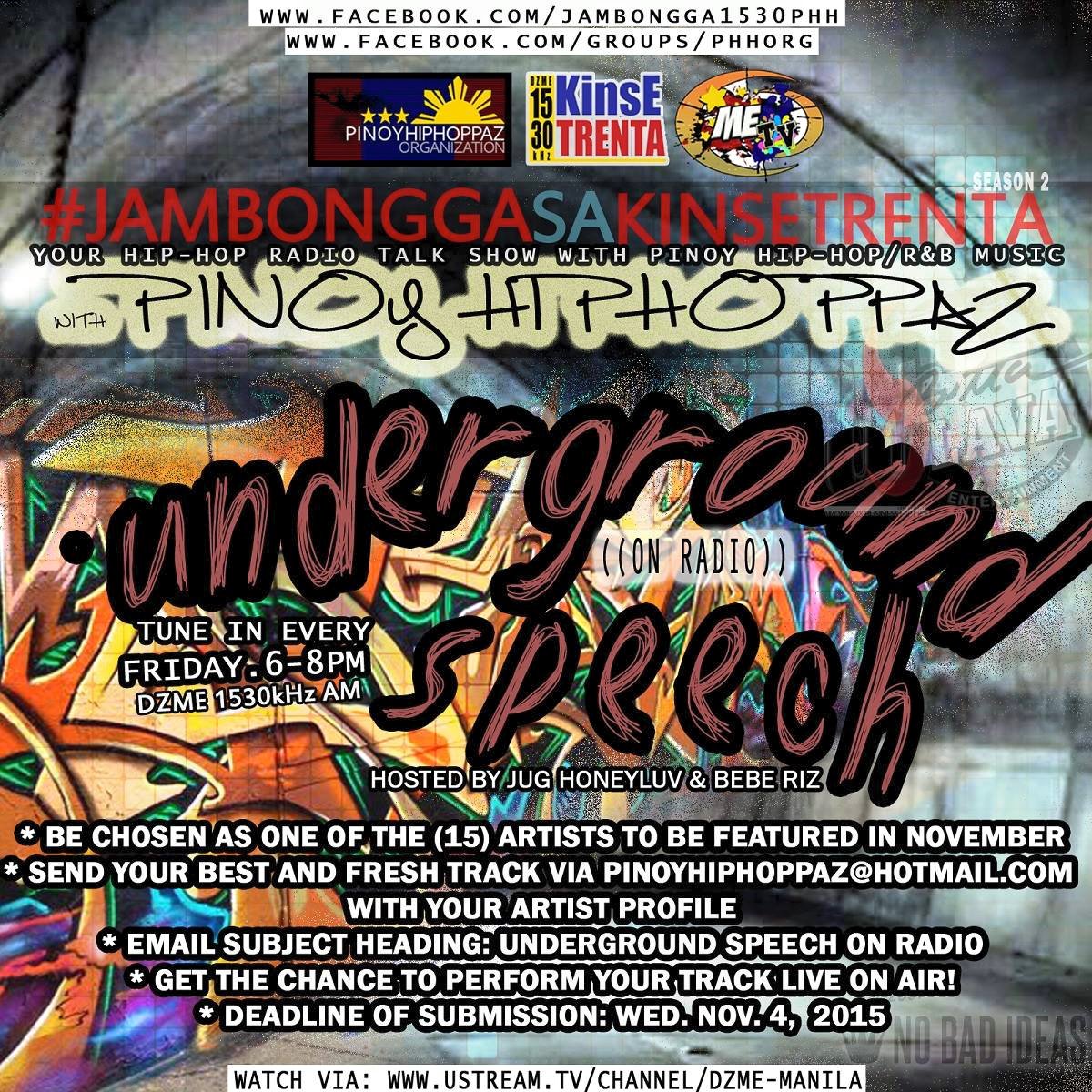 Jambongga sa Kinse Trenta - Pinoy Hiphoppaz #SOON "Underground Speech on Radio" at #JambonggaSaKinseTrentaPHH will feature 15 Rap artists in November. This will be our newest segment every Friday from 6-8PM MNL, featuring the best in undiscovered music of the Philippine Underground Rap Scene. #SUBMIT #NOW #READ #SHARE #PASS If you're interested, best be prepared w/ your best track mixed & mastered, properly! NO YT or SC links. We will only accept mp3 files (320kbps preferred). Mechanics: *Be chosen as 1 of the 15 artists to be featured in November *Send your best & fresh track via pinoyhiphoppaz@hotmail.com w/ your artist profile *E-mail Subject Heading: Underground Speech on Radio *Get the chance to perform your track live, on-air! *Deadline of submission: Wednesday, Nov. 4, 2015 *Start Date: Nov. 6, 2015