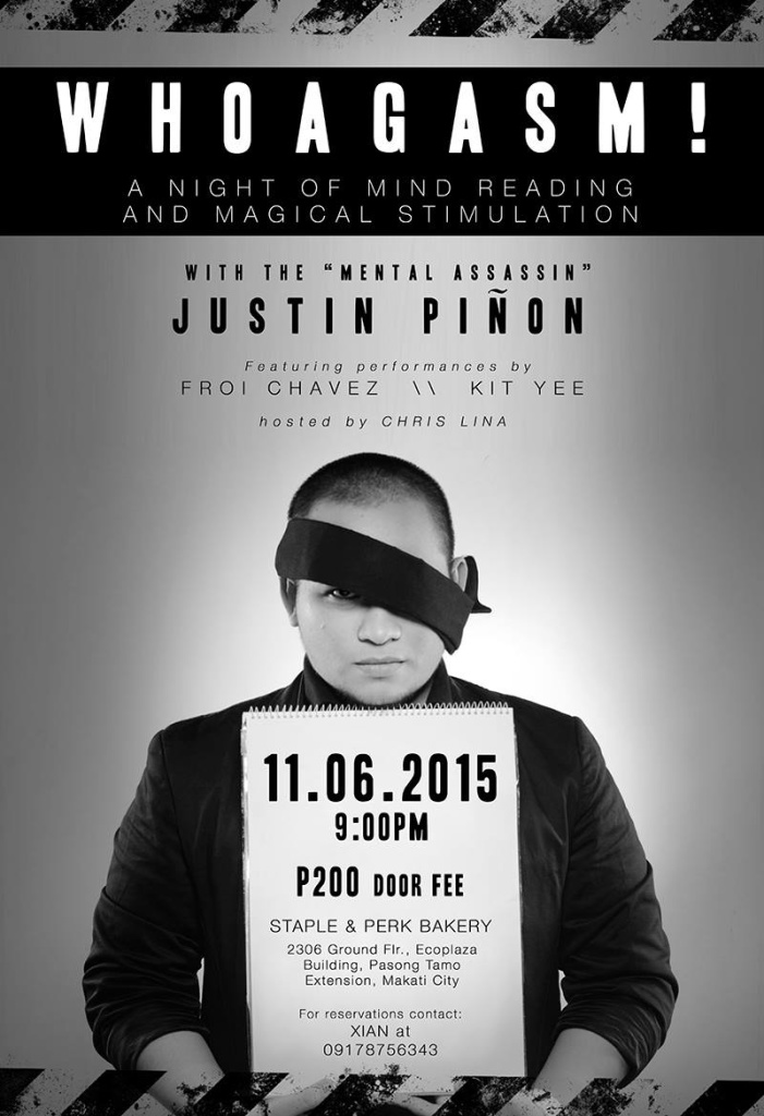 WHOAGASM!: A Night of Mind Reading and Magical Stimulation Friday, November 6 at 9:00pm Next Week Show Map Staple and Perk Bakery Ecoplaza Building, 2306 Pasong Tamo Extension, Pasay City, Philippines WHOAGASM! A night of mind reading and magical stimulation with the "Mental Assassin," Justin Piñon. Featuring performances by: Froi Chavez Kit Yee Hosted by Chris Lina Door Fee: P200 November 6, 2015 | 9:00PM Staple and Perk Bakery 2309 Ground Floor, Eco Plaza Building Chino Roces Avenue (Formerly Pasong Tamo) Extension, Makati City For more information and reservations, please contact XIAN at 09178756343 ----- Staple and Perk Bakery On November 6, prepare to have your minds blown by the one and only mentalist, Justin Piñon is The Mental Assassin! You will be amazed and awestruck at this man's amazing abilities! Also featuring performances by FROI CHAVEZ and KIT YEE! Hosted by Chris Lina Door Fee: P200 November 6, 2015 | 9:00PM Staple and Perk Bakery 2309 Ground Floor, Eco Plaza Building Chino Roces Avenue (Formerly Pasong Tamo) Extension, Makati City For more information and reservations, please contact XIAN at 09178756343