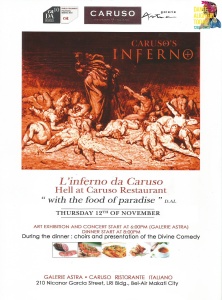 THEMED DINNER - L'inferno da Caruso - Hell at Caruso Thursday, November 12 at 7:30pm Next Week Show Map Caruso Ristorante italiano Makati, Philippines Find Tickets Tickets Available www.facebook.com L’inferno da Caruso – Hell at Caruso Ristorante Italiano “ Inferno-themed dinner "with the food of Paradise"! For the Celebration of the 750th Anniversary of the birth of Dante Alighieri Caruso Restaurant and Societa' Dante Alighieri are offering you a real Italian experience! We are offering an unforgettable night with an exciting mix of Italian Culture, Art, Music and Food! An art exhibit at Galerie Astra with the life and works of Dante Alighieri, and some breath-taking illustrations of the Divine Comedy will open the night together with Italian songs and music. The night will not be completed without a sumptuos meal at Caruso Restaurant ... "The Food of Paradise" with a menu inspired by the Inferno of Dante Alighieri! LIMITED SEATS AVAILABLE! (4000PHP per person all inclusive) FOR RESERVATION CONTACT CARUSO RESTAURANT (02) 895-2451 / 0999-162-1619 caffe_caruso@yahoo.com.ph or Societa’ Dante Alighieri – Comitato di Manila (02) 759-2016 / 0917-439-5096 melissa.peritore@dantemanila.com