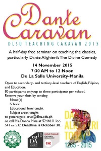 Commedia Caravan Saturday, November 14 at 7:30am Next Week Show Map De La Salle University 2401 Taft Avenue, 1004 Manila, Philippines Overview The Commedia Caravan is a half-day teaching seminar on strategies for and methods of teaching Dante’s The Divine Comedy to high school and college students. Drawing on insights from DLSU’s five-year experiment with a learner-centered teaching framework called Transformative Learning, the Caravan will feature full-time and part-time faculty members of the DLSU Department of Literature sharing lessons and techniques for teaching the Commedia. The emphasis will be on pedagogy rather than content, so the strategies and methods shared can be easily adapted to teach all parts of the Commedia, as well as other classics. The Caravan will target 80 to 100 secondary- and tertiary-level teachers from schools in Manila. It will be held at De La Salle University on 14 November 2015 (Saturday), from 0730-1200H. The Caravan will be free of charge, and participants will receive seminar kits and a certificate of attendance upon completion.
