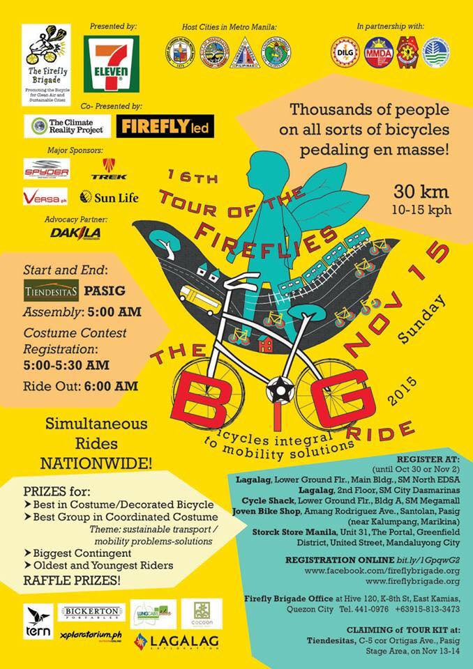 The 16th Tour of the Fireflies Sunday, November 15 at 5:00am 5 days from now · 92°F / 75°F Clear Show Map Tiendesitas Ortigas Avenue cor. E. Rodriguez Jr. Ave (C-5), 1605 Pasig, Philippines The BIG Ride of 2015 - Annual Tour of the Fireflies POSTS News Feed Firefly Brigade-Philippines October 27 at 6:43am · SOUVENIR ITEMS Made for you only if you order! T-Shirt cotton P350 Jersey dri-fit P700 T-Shirt and Jersey P1,000 Registration only P150 DEADLINES for paid orders are on OCT 30, Fri or NOV 2, Mon at the ff places: REGISTRATION ONLINE http://bit.ly/1GpqwG2 REGISTRATION CENTERS Firefly Brigade Office - Hive 120 - K-8th St., East Kamias, Q.C. (Tues-Sat 10 am - 6pm) Lagalag - Lower Ground Flr., Main Bldg., SM North EDSA Lagalag - 2nd Floor, SM City Dasmariñas, Cavite Cycle Shack - Lower Ground Flr., Bldg A, SM Megamall Joven Bike Shop - Amang Rodriguez Ave., Santolan, Pasig City (near Kalumpang, Marikina) (Mon-Sat 8 am-5pm) Storck Store Manila - Unit 31, The Portal, Greenfield District, United Street, Mandaluyong City ----- Spread the word about the TOUR OF THE FIREFLIES CALL TO ACTION! We'll pedal en masse to ask for bicycle facilities, excellent public mass transportation, and tree-shaded pedestrian walks to be made integral to our mobility solutions. It's happening soon on NOV 15!