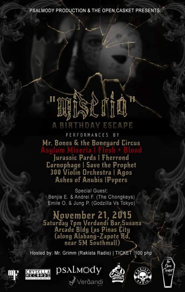 "MISERIA" - A Birthday Escape clock Saturday, November 21 at 7:00pm 3 days from now · 89°F / 75°F Clear pin Show Map Verdandi bar Las Piñas, Rizal, Philippines Psalmody Production & The Open Casket's "MISERIA" A Birthday Escape of: Deda (Asylum Miseria) & Ely (Flesh+Blood) Asylum Escape's official name change to Asylum Miseria performances by: Mr. Bones and The Boneyard Circus Asylum Escape (Miseria) FLESH+BLOOD with: jurassic pards Fherrond Carnophage SavetheProphet - STP Agos PH 300 Violin Orchestra Ashes of Anubis Cavite Pvpers featuring: Benjie Estanislao & Andrei Kelly Frondoso of The Chongkeys Emile Ona & Jung Panugaling of Godzilla vs. Tokyo hosted by RAKISTA Radio's: Mr. Grimm (Peter Espiritu) November 21, 2015 Saturday, 7pm VERDANDI BAR Susana Arcade commercial compound Almanza, Las Piñas near SM Southmall, along Alabag-Zapote Road entrance: Php100 with FREE BEER!!! special thanks to: Psalmody Philippines The Open Casket Mi Familia Music Verdandi bar Crysella Records Rakista Radio Cake of Hearts by July poster credits to Mr. Benjie Estanislao