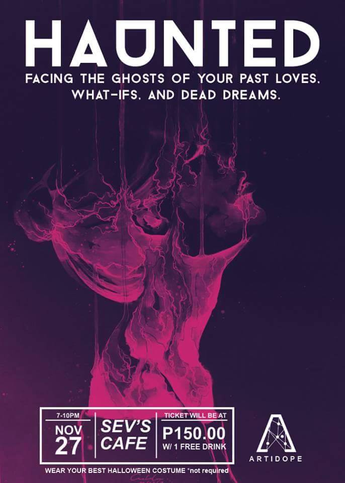 HAUNTED: Facing the Ghosts of Your Past Loves, What-if's, and Dead Dreams Friday, November 27 at 7:00pm Show Map Sev's Cafe Basement, Legaspi Towers 300, Roxas Boulevard cor P. Ocampo (formerly Vito Cruz), Malate, 1004 Manila, Philippines What are you afraid of? What wakes you up in the middle of the night, gasping for breath? What keeps you awake and drowns you in a pool of sweat and memories? Join The Artidope as we revel in a haunting night filled with ghosts from your past and skeletons inside your closet. The Artidope Presents: HAUNTED: Facing the ghosts of your past loves, what-ifs, and dead dreams Spoken Word x Music x Live Painting Session With spoken word performances from: The Artidope Poets White Wall Poetry and other guest poets Musical performances from: Theobromine Mellow Submarine Meyer's Band Open Mic/Jam will follow soon after Resident artists from The Artidope will also be holding a live painting/sketch session Attendees are encouraged to wear their best Halloween costume, though this is not required. Most "Haunted" costume wins a prize. 27 November 2015 7:00 PM Sev's Cafe PHP 150 w/1 Free Drink For inquiries and/or ticket pre-selling details please contact Julianne at 09051769974 or JB at 09175701268 Be brave. Face your fears. Get haunted. See you there.