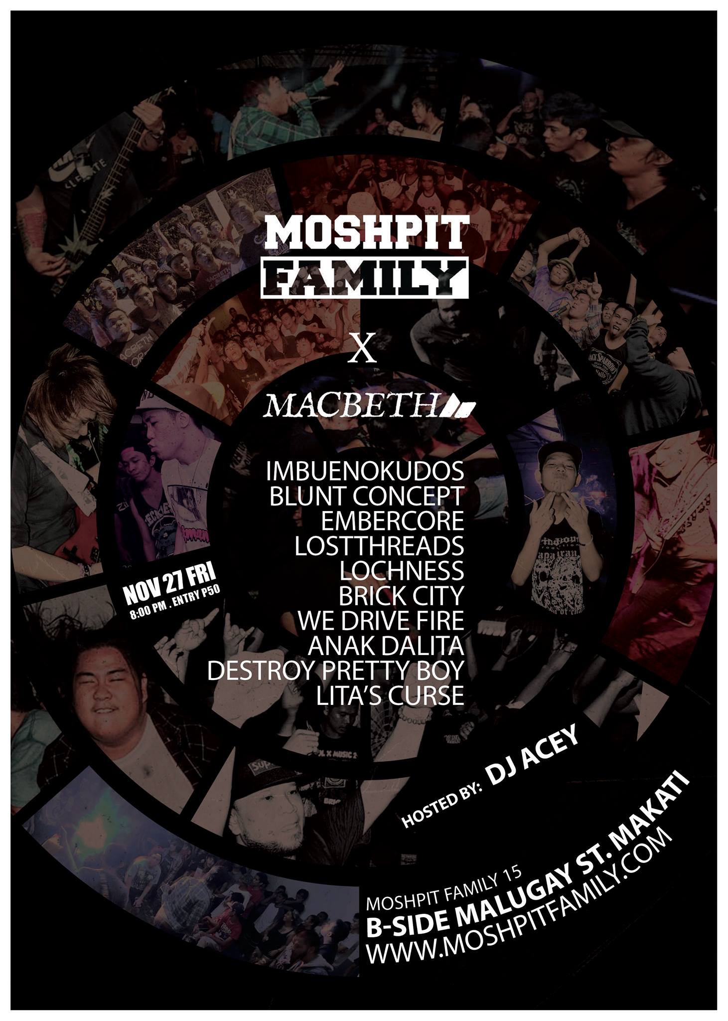 MOSHPIT FAMILY x MACBETH clock Friday, November 27 at 8:00pm pin Show Map B - SIDE The Collective (7274 Malugay St.), Makati, Philippines MOSHPIT FAMILY x MACBETH Hosted by: DJ ACEY Performances by: IMBUENOKUDOS BRICK CITY BLUNT CONCEPT EMBERCORE LOCHNESS LOSTTHREADS WE DRIVE FIRE ANAK DALITA DESTROY PRETTY BOY LITA'S CURSE MOSH Starts at 8PM ENTRANCE: P50 MF MEMBERS (FREE)