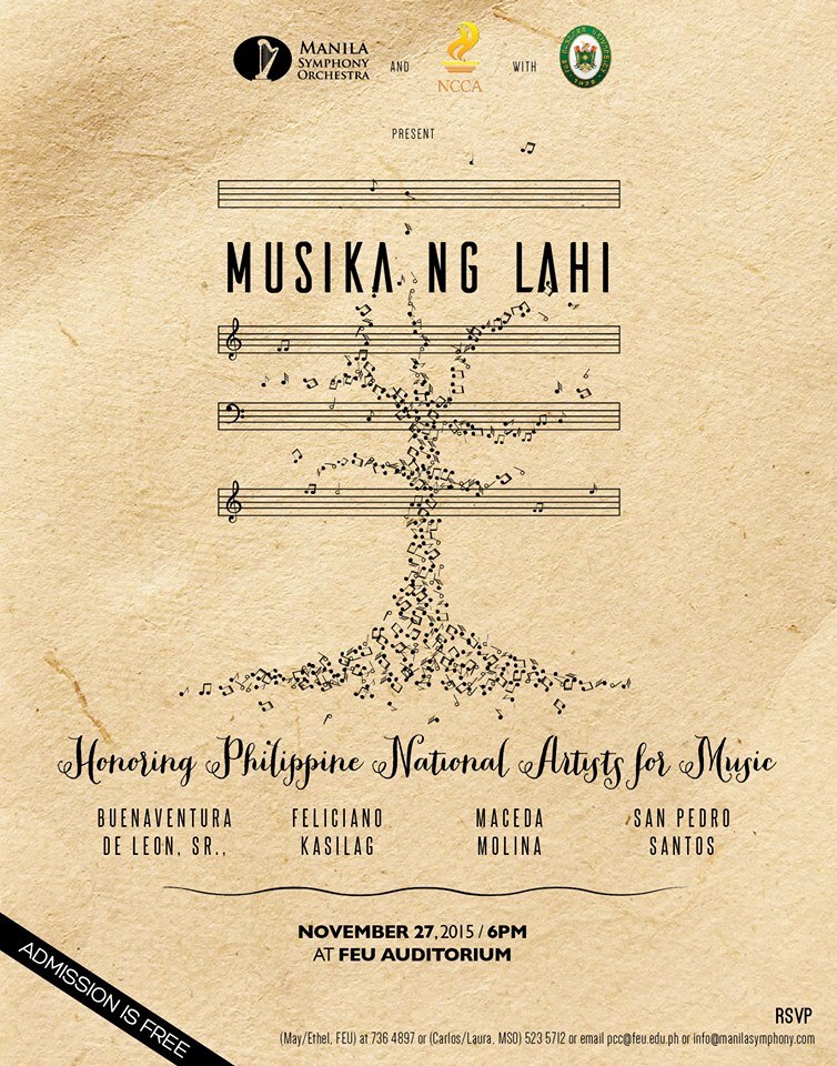 Musika ng Lahi: Honoring our National Heroes for Music Friday, November 27 at 6:00pm Show Map FEU Auditorium Manila, Philippines Supported by the National Commission for Culture and the Arts (NCCA), and with assistance from Far Eastern University (FEU), let us be one in celebrating the magnum opera of our Philippine National Artists for Music starting with Col. Antonino Buenaventura Felipe de Leon, Sr. Francisco Feliciano Lucrecia Roces Kasilag Jose Maceda Antonio Molina Lucio San Pedro, and Ramon Santos. There will be a live recording of the concert. SAVE THE DATE: #FRIDAY NOVEMBER 27, 2015, 6 PM at the FEU Auditorium Admission is FREE TO RSVP: FEU: c/o Mae/Ethel - 736 4897 - or - email pcc@feu.edu.ph MSO: c/o Laura/Carlos - 523 5712 or email info@manilasymphony.com