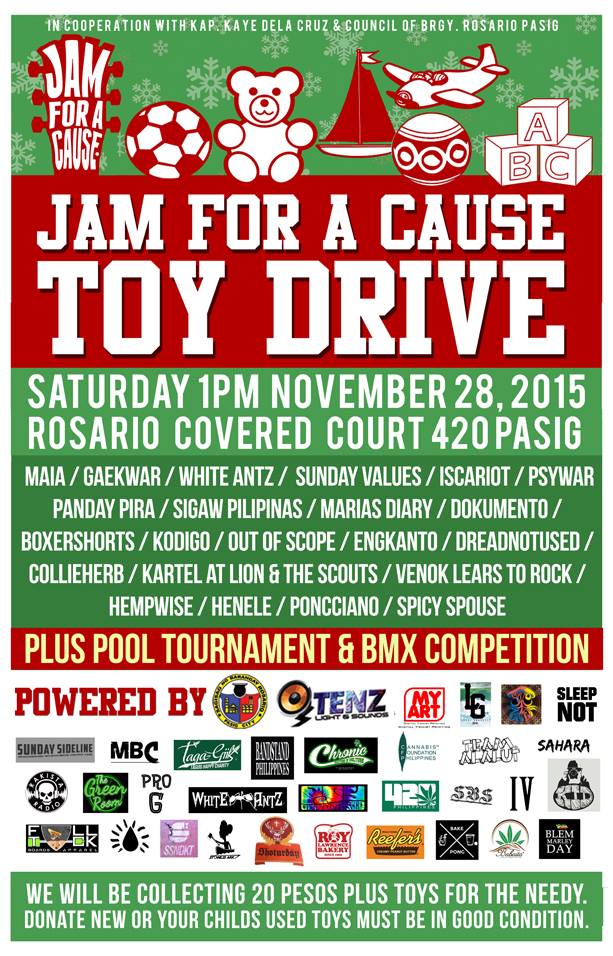 Jam For A Cause 3 Toy Donation Saturday, November 28 9:00am Show Map Rosario, Pasig City - Covered Court Pasig, Philippines Invited by Roy Soriao in cooperation with kap. kaye dela cruz & council of brgy. rosario pasig jam for a cause toy donation saturday 1pm november 28, 2015 @ rosario covered court 420 pasig philippines maia / gaekwar / white antz / sunday values / iscariot / psywar panday pira / sigaw pilipinas / marias diary / dokumento / boxershorts / kodigo / out of scope / engkanto / dreadnotused / collieherb / kartel at lion & the scouts / venok lears to rock / hempwise / henele / poncciano / spicy spouse plus 9am pool skate bmx competition! we will be collecting 20 pesos plus toys for the needy. donate new or your childs used toys must be in good condition. kung wala sila d mangyayari ito: 9 tenz lights and sounds my art lokal graphics 840 nation sleepknot sunday sideline mbc taga-giik bandstand philippines chronic ink cannabis foundation philippines team alalut sahara rakista radio the green room pro g team white antz psychosomatic 420philippines sbs imagine voyz kid moy photography full-tuck think ink ssdkt stoneys ark shotterday roylawrencebakery reefer's peanut butter bake and pong babaita blem marley day