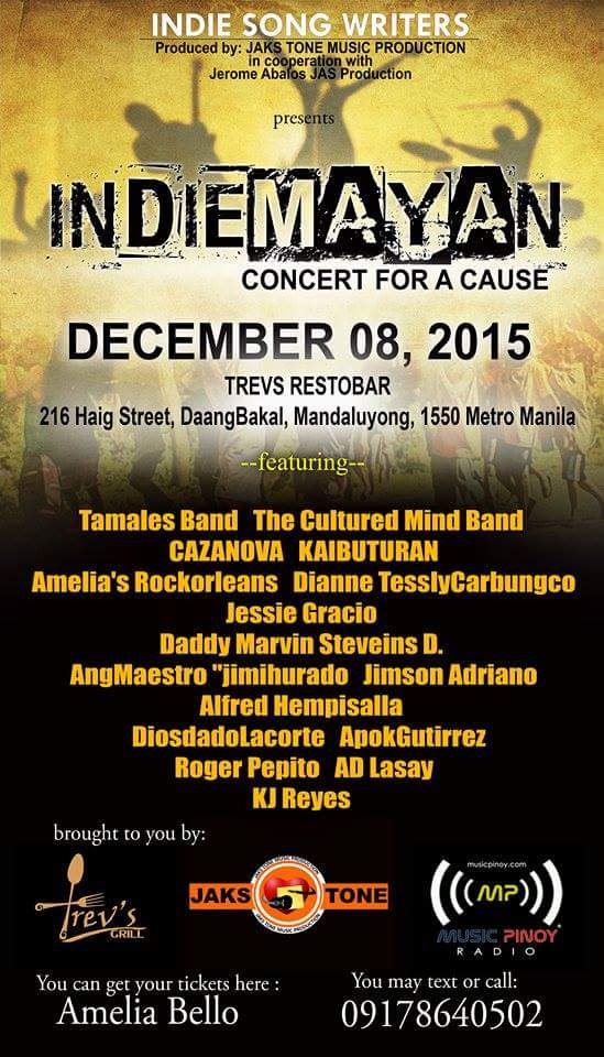 INDIE SONGWRITERS PRESENT INDIEMAYAN CONCERT FOR A CAUSE Tuesday, December 8 at 7:00pm - 2:00am Dec 8 at 7:00pm to Dec 9 at 2:00am Show Map Haig Street, Mandaluyong City Manila, Philippines Created for MPR INDIE IDOLS' INDIEMAYAN (Fund Raising Project) MPR Indie Songwriters Present Indiemayan Concert For A Cause... Live on December 8, 2015 @ 7 pm to 2 am. Produced By MPR Indie Idols Indiemayan Music Productions and Jerome Abalos' JAS Entertainment Productions. The event will be hosted by Dj Sam and Dj Amelia. MPR Indie Idols Indiemayan Group was created by foursome songwriters dabarkads Sonny Samonte, Amelia Bello Roberts, Kj Reyes and Jing O-Starr in September, 2015.Come, Enjoy and Jam Live at Trev's Grill located at No. 216 Haig St., Bgy. Daang Bakal, Shaw Boulevard, Mandaluyong City.