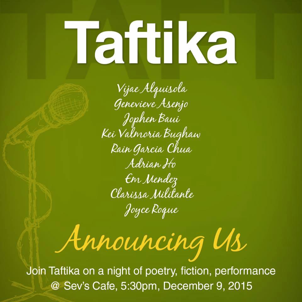 TAFTIKA: A Coming Out Story clock Wednesday, December 9 at 5:30pm pin Show Map Sev's Cafe Basement, Legaspi Towers 300, Roxas Boulevard cor P. Ocampo (formerly Vito Cruz), Malate, 1004 Manila, Philippines Join us for a night of poetry, fiction, and music. Featuring: Vijae Alquisola, Gen Asenjo, Jophen Baui, Kei Valmoria Bughaw, Rain Garcia Chua, Adrian Ho, Em Mendez, Clarissa Militante, Joyce Roque. Dramaturgy by Em Mendez. Music by Kei & Squad.