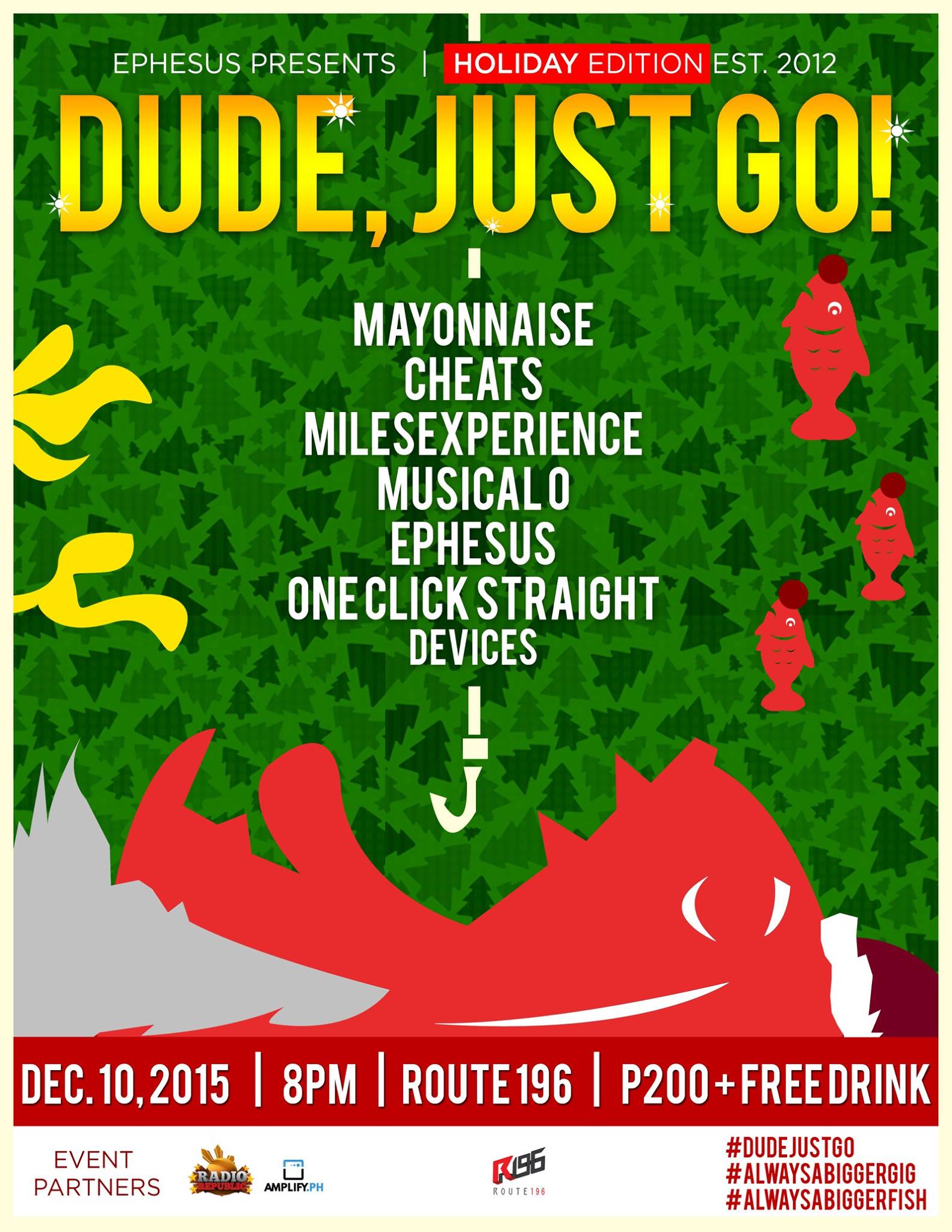 DUDE, JUST GO! HOLIDAY EDITION clock Thursday, December 10 at 8:00pm Next Week · 92°F / 75°F Partly Cloudy pin Show Map Route 196 Bar 196-A Katipunan Avenue Extension, Blue Ridge A, Quezon City, Philippines Ho ho HOLEEEE NIGHT we're back!!! DUDE, JUST GO! THE HOLIDAY EDITION DECEMBER 10, 2015 ROUTE 196 KATIPUNAN 8PM SHARP High-five Santa and thank him as he helps us bring you an amazing lineup: MAYONNAISE CHEATS MILESEXPERIENCE MUSICAL O EPHESUS ONE CLICK STRAIGHT DEVICES HUGE THANKS to our event partners: Radio Republic Amplify.ph Route 196 Bar #dudejustgo #alwaysabiggergig #alwaysabiggerfish