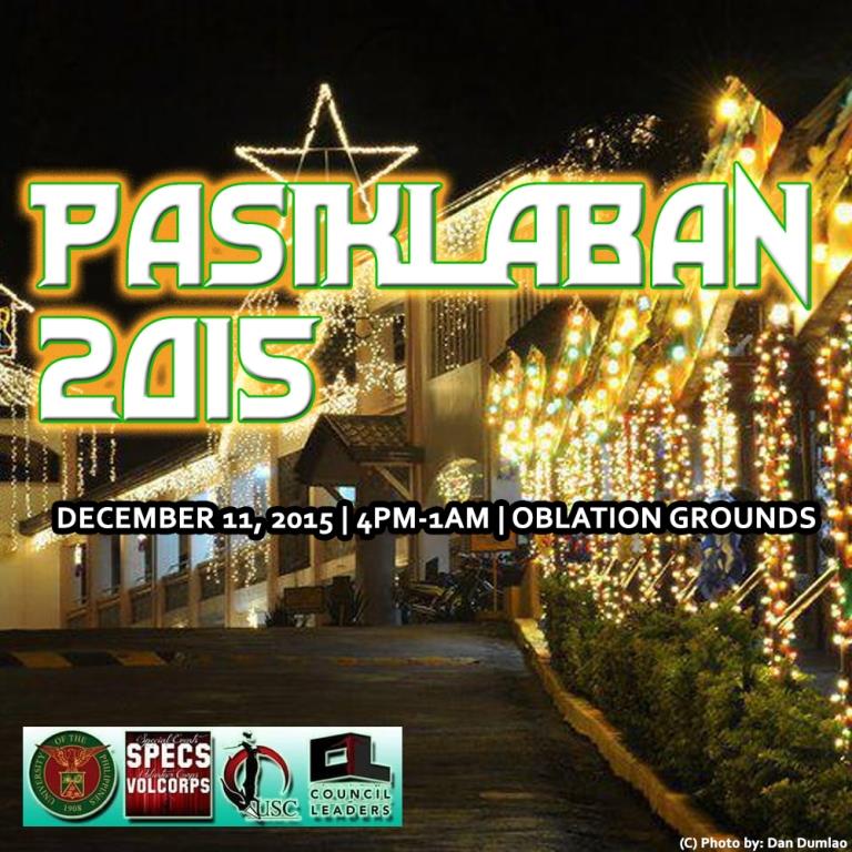 UP BAGUIO PASIKLABAN 2015 clock Friday, December 11 at 4:00pm - 1:00am Dec 11 at 4:00pm to Dec 12 at 1:00am pin Show Map UP Baguio Baguio City, Philippines Brought to you by: University of the Philippines Baguio, UPB Christmas Committee 2015, UP Baguio University Student Council, UPB USC Volunteer Corps Special Events Committee, and the UP Baguio Council of Leaders PASIKLABAN 2015 December 11, 2015 (Friday) | 4:00pm-1:00am | UP Baguio Oblation Grounds 4:00PM-4:40PM Assembly of Lantern Parade [UPB Parking Lot] 4:40PM-5:00PM Pep Rally (UPB Cheer Squad) [UPB Parking Lot] 5:00PM-7:00PM Lantern Parade [Baguio City] 7:00PM-7:15PM Distribution of Food [UPB Lobby] and One Billion Rising (KASARIAN) 7:15PM-7:30PM Annual Oblation Run (Alpha Phi Omega Fraternity) [UP Baguio] 7:30PM-7:40PM Entrance of Colors (UPB Corps of Cadets) 7:40PM-7:41PM Moment of Silence 7:41PM-7:45PM Lupang Hinirang (Tinig Amianan) 7:45PM-7:50PM UP Naming Mahal (Tinig Amianan) 7:50PM-7:55PM Opening Remarks (UPB USC Councilor Christian Leonard Roman) 7:55PM-8:00PM Message (UPB Chancellor Raymundo Rovillos) 8:00PM-8:05PM Fireworks Display (UPB Beta Sigma Fraternity) 8:05PM-8:15PM Audio-Visual Presentation (UPB OBRA) 8:15PM-8:25PM Tanghalang Bayan ng Kabataan sa Baguio 8:25PM-8:35PM CAC Faculty Performance 8:35PM-8:45PM UPB Dance Troupe 8:45PM-8:55PM UPB Cheer Squad 8:55PM-9:05PM CS Faculty Performance 9:05PM-9:15PM Tinig Amianan 9:15PM-9:25PM PAGTA UPB 9:25PM-9:35PM CSS Faculty Performance 9:35PM-9:45PM KEEP UP 9:45PM-9:55PM Tayaw 9:55PM-10:05PM Sining, Eksena, at Tinig sa UP 10:05PM-10:15PM UPB Shadows 10:15PM-10:25PM Dance Works 10:25PM-10:30PM Best in Costume Awarding 10:30PM-10:35PM Closing Remarks (CL Chairperson Gene Roz Jamil De Jesus) 10:35PM-11:35PM 3 Local bands 11:35PM-1:00AM Surprise! :)