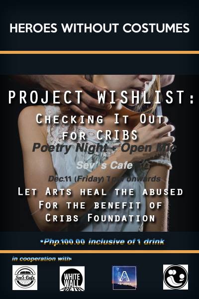 Project Wishlist: Poetry Night and Open Mic clock Friday, December 11 at 7:00pm Next Week · 93°F / 73°F Partly Cloudy pin Show Map Sev's Cafe Basement, Legaspi Towers 300, Roxas Boulevard cor P. Ocampo (formerly Vito Cruz), Malate, 1004 Manila, Philippines Heroes Without Costumes brings you Project Wishlist. A night of music and poetry, for the benefit of Cribs Foundation, which shelters sexually abused teens. Join us in this fundraising event and together lets put a check mark on some of their wishlist. Special guests as well will be performing. Performances by: Members of: White Wall Poetry The Artidope