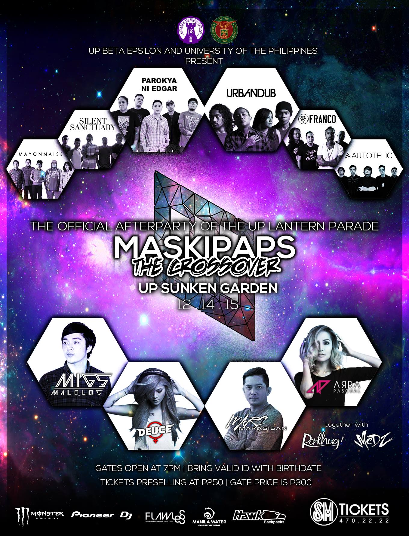 The OFFICIAL Afterparty of the UP Lantern Parade clock Monday, December 14 at 7:00pm pin Show Map UP Sunken Garden UP Diliman, Quezon City, Philippines ticket Find Tickets Tickets Available smtickets.com Better days are coming. UP BETA EPSILON and UP Diliman together with Pioneer DJ - Philippines, Monster Energy, and HAWK bag present Maskipaps: The Crossover The Official Afterparty of the UP Lantern Parade UP Sunken Garden | December 14, 2015 Performances by: Parokya ni Edgar Urbandub silent sanctuary Franco Suspitsados Mayonnaise Autotelic Beats by: Deuce Manila Marc Marasigan Arra Pascual migs malolos Together with MC Ronthug M.C. DZ --- Pre-selling at P250. (P220 for UP); Gate price at P300. Tickets are available at all SM Tickets in SM Cinema Branches located across the nationwide chain of SM Supermalls. For inquiries and reservations, please call 470-2222. For UP student discounts, please go to http://tiny.cc/roadtotheotherside2 Stay tuned on all channels! Facebook: http://facebook.com/maskicrossover Twitter: http://twitter.com/maskicrossover IG: http://instagram.com/maskicrossover See you on the other side!