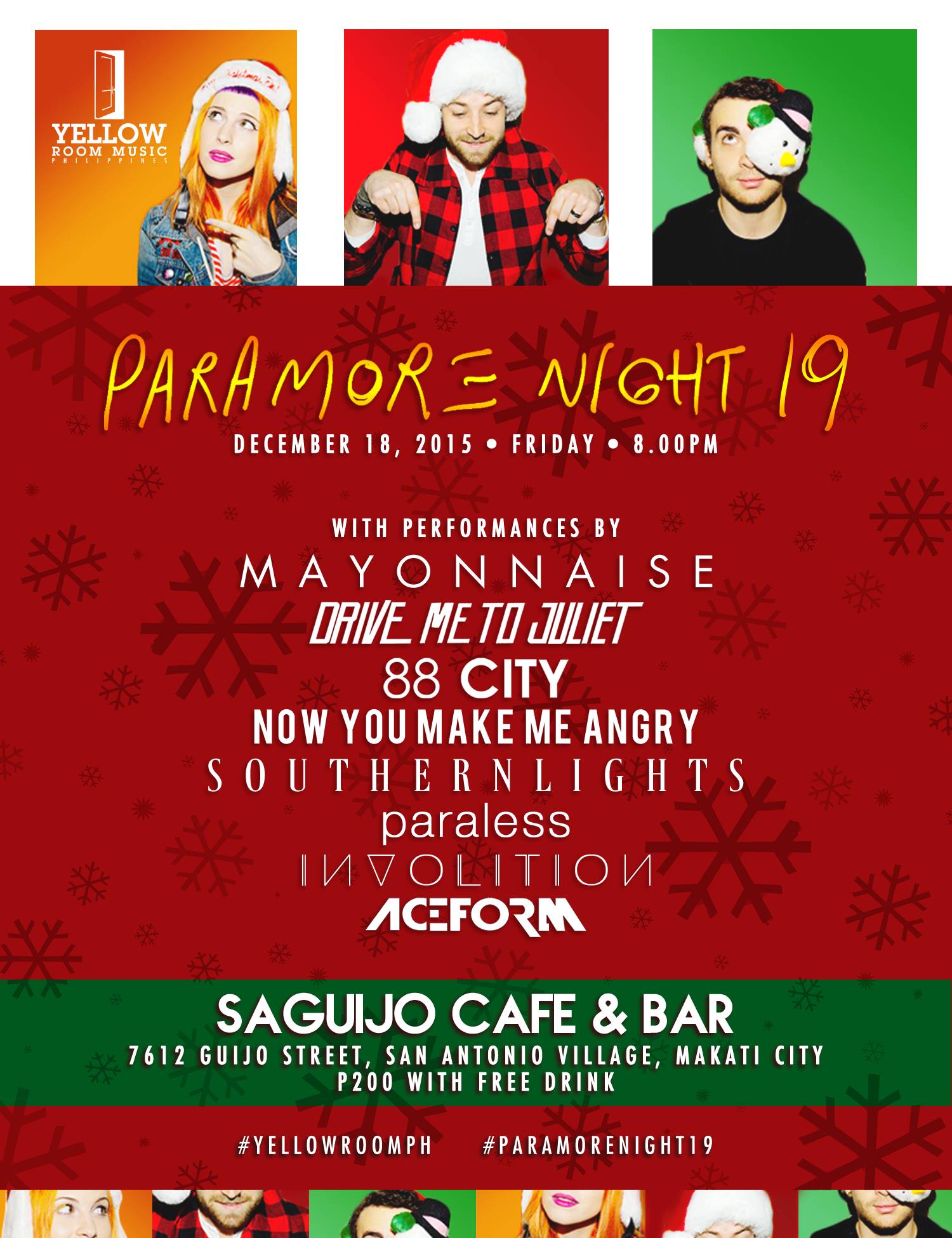 Paramore Night 19 clock Friday, December 18 at 8 PM - 2 AM Dec 18 at 8 PM to Dec 19 at 2 AM pin Show Map saGuijo Cafe + Bar Events 7612 Guijo Street, San Antonio Village, 1203 Makati, Philippines Paramore Night 19 Presented by The Yellow Room and Mismo Productions Featuring: • Mayonnaise • Drive me to Juliet • 88 City • Now You Make Me Angry • Southern Lights • Paraless • Involition • Ace Form Date: • 18th of December 2015, Friday Tme: • 8.00pm to 2.00am Venue: • saGuijo Cafe + Bar Events, 7612 Guijo Street, San Antonio Village, Makati City Entrance Fee: • P200 per person plus 1 free drink Merch: • Original Paramore Shirts from paramore.net available for P1,000 each #YellowRoomPH #ParamoreNight19