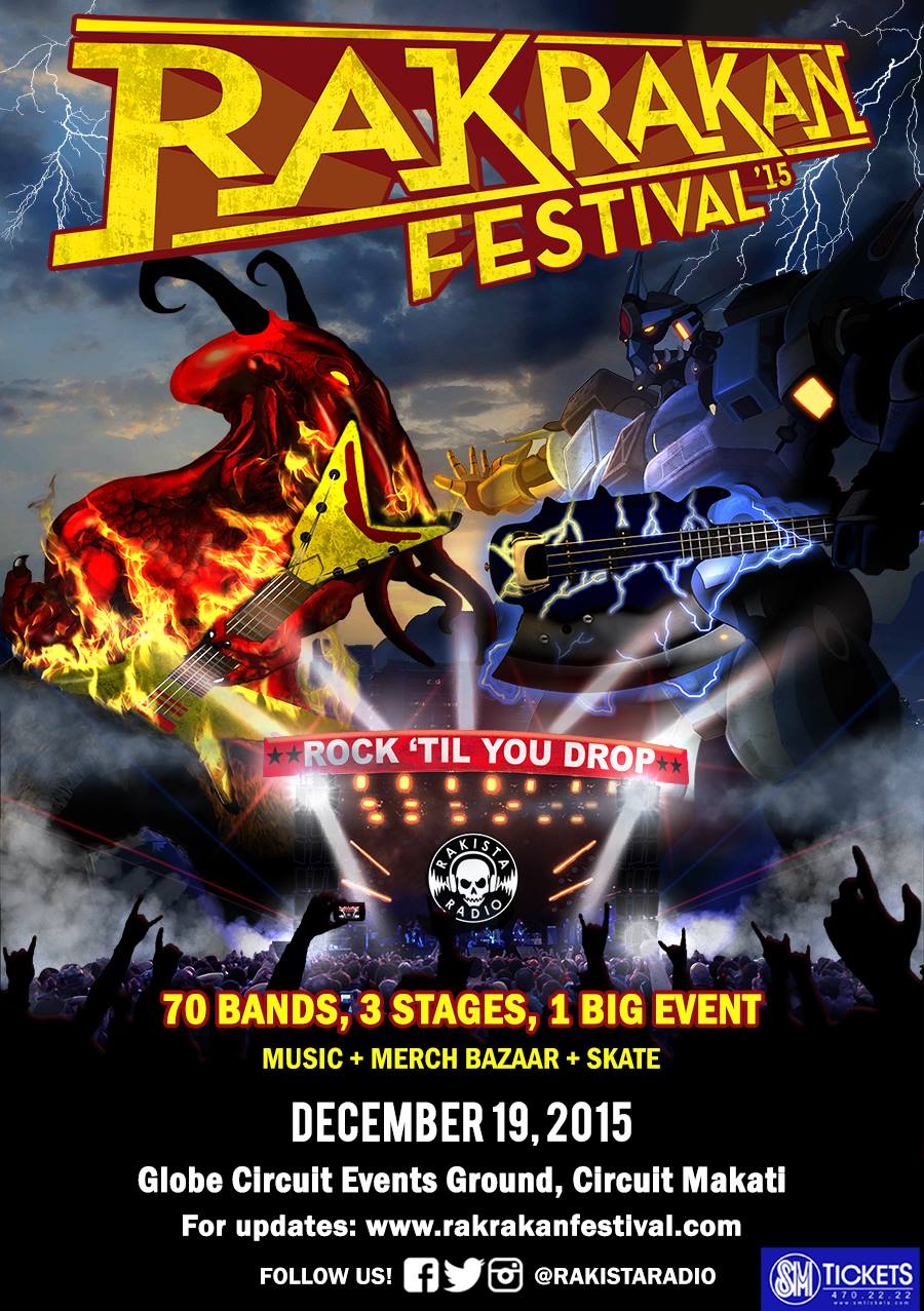 RAKRAKAN FESTIVAL '15 Saturday, December 19 at 12:00pm Show Map Globe Circuit Event Grounds, Makati City Makati, Philippines Find Tickets Tickets Available www.rakrakanfestival.com Invited by Jane Magtoto #RAKRAKANFESTIVAL ‘15 Rock 'Til You Drop! 70 BANDS. 3 STAGES. 1 BIG EVENT. Music + Merch Bazaar + Skate Competition jump to the beat of the MOVE stage (25 bands) slam your way into the MOSH stage (25 bands) fly high at the GROOVE stage (20 bands) Bands: To Be Announced Tickets: Pre-Sale tickets available Sept 1. Click "Going" to stay updated. Share & Invite Friends! www.rakrakanfestival.com ----- #RakrakanFestival 2015 Official Teaser poster! PRE-SALE tickets now on sale! Lusob na sa SM Tickets habang mura pa! Limited tickets only!