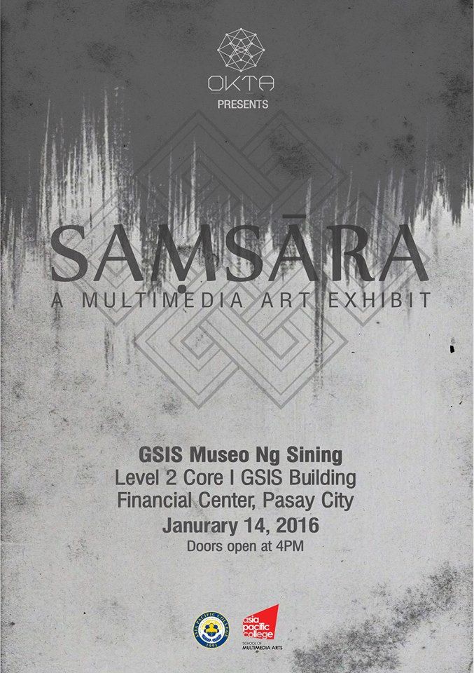 Samsara: Life and Death clock January 14 - January 16 Jan 14 at 4 PM to Jan 16 at 12 AM pin Show Map Museo Ng Sining - GSIS Main Office Roxas Boulevard, Pasay City, Philippines ticket Find Tickets Tickets Available www.facebook.com OKTA is a team of passionate art students from Asia Pacific College that will showcase their talents on their upcoming exhibit on January 14 - 16. Exhibit Schedule: Jan 14, 2016 4:00pm - Opening Ceremony/Ribbon Cutting 5:30 - 6:30 - Artist Talk 7:00 - 8:30pm - Regular Viewing Jan 15, 2016 9:00am - 5:00pm - Regular Viewing Jan 16, 2016 9:00am - 12:00nn - Regular Viewing 1:00pm - 4:00pm - Film Viewing 4:00pm - 5:00pm Raffle JELAI SAMSON x ANA SALVADOR x REJ NATALIA x ANGELO FULO x PRANKO AGUSTIN x LEO SALVADOR x CLO ZABAT