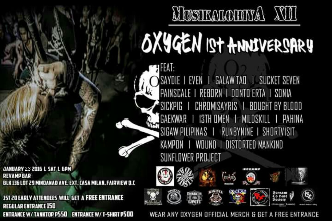 Musikalohiya 12 : OXYGEN 1st Anniversary clock January 16 - January 17 Jan 16 at 3 PM to Jan 17 at 2 AM pin Show Map Revamp Carwash CAFE BLK 136 LOT 29 MINDANAO AVE EXT CASA MILAN, FAIRVIEW, 1118 Quezon City, Philippines Musikalohiya 12 OXYGEN 1st Anniversary featuring ; Saydie Galaw Tao Even Sucketseven Painscale Boughtbyblood Sickpig Runbynine Kampon Sigaw Pilipinas Sunflower Project Distorted Mankind 13th Omen Mildskill Chromisayris Wound ShortVisit Sonia Pahina Gaekwar January 16 , 2015 | Sat | 6pm Revamp Bar Blk 136 Lot 29 Mindanao Ave. Ext Casa Milan , Fairview , Quezon City 1st 20 Attendees will get a FREE ENTRANCE Entrance Fee ; P150 Entrance w/shirt ; P500 Entrance w/tanktop ; P550 WEAR ANY OXYGEN OFFICIAL MERCH & GET A FREE ENTRANCE + FREE TATTOO GIVEAWAYS + BAND MERCH GIVEAWAYS ------ Akira Yuki‎Musikalohiya 12 : OXYGEN 1st Anniversary Like This Page · 14 hrs · Resched Date and Updated Poster. Please Share ------ Ronald Allan Ignacio shared Oxygen's photo to the group: Oxygen PH (Official Group). Yesterday at 6:24am · *updated poster Musikalohiya 12 OXYGEN 1st Anniversary featuring : Saydie Galaw Tao Even Sucketseven Painscale Boughtbyblood Sickpig Runbynine Kampon Sigaw Pilipinas Sunflower Project Distorted Mankind 13th Omen Mildskill Chromisayris Wound ShortVisit Sonia Pahina Gaekwar January 23, 2015 | Sat | 6pm Revamp Bar Blk 136 Lot 29 Mindanao Ave. Ext Casa Milan , Fairview , Quezon City, PH 1st 20 Attendees will get a FREE ENTRANCE Entrance Fee : P150 Entrance w/shirt : P500 Entrance w/tanktop : P550 WEAR ANY OXYGEN OFFICIAL MERCH & GET A FREE ENTRANCE + FREE TATTOO GIVEAWAYS + BAND MERCH GIVEAWAYS ---- Oxygen Like This Page · Yesterday · Edited · OXYGEN 1st Anniversary Resched Date ; January 23 , 2016 (Sat) Venue ; Revamp Bar QC. *** PLEASE SHARE ***