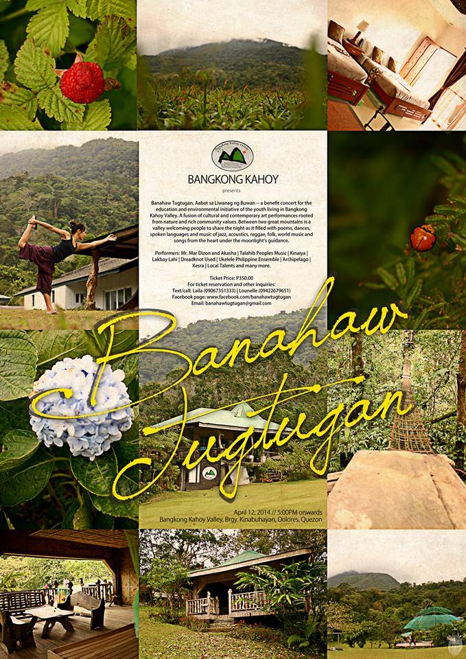 May 2, 2015 6:00PM onwards Bangkong Kahoy Valley, Brgy. Kinabuhayan, Dolores, Quezon Banahaw Tugtugan, Aabot sa Liwanag ng Buwan is a benefit concert for the education and environmental initiative of the youth living in Bangkong Kahoy Valley. It is a fusion of cultural and contemporary art performances rooted from nature and rich community values. Between two great mountains is a valley welcoming people to share the night as it filled with poems, dances, spoken languages and music of jazz, acoustics, reggae, folk, world music and songs from the heart under the moonlight’s guidance. Performers:Sir Mar Dizon and Akasha | Talahib Peoples Music | Lakbay Lahi | Ukelele Philippine Ensemble |Dayaw Ticket Price: P350.00 (Camping included) For ticket reservation, activity and other inquiries: Text/call: Laila (09067351333) | Lounelle (09422679651) Facebook page: www.facebook.com/banahawtugtugan Email: banahawtugtugan@gmail.com
