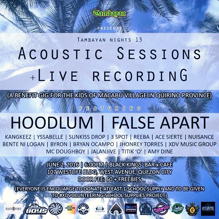 X-Deal Vigilantes Page Liked · 2 hrs · #TambayanProduction X #BlackKingsBarxCafe Presents: #TambayanNights13 ACOUSTIC SESSIONS + LIVE RECORDING (A Benefit Gig For Kids of Macabu Village In Quirino Province) Featuring: #Hoodlum, #FalseApart, #McDoughboy #KangkeezBand, #YSSABELLE, #SunkissDrop, #3SPOT, #ReebaMoreau, #AceSierte, #BenteNiLogan, #BryanOcampo, #Nuisance, #XDVMusicGroup, #JalanHive, #TitikO, #AmyDine, #JhonreyTorres, #Byron. June 2, 2016 | 6:30PM | BKBxC 107 West Ave, Quezon City P60 + Freebies! smile emoticon ***everyone is enourage to bring atleast 1 pack school supplies - as part of the cause for donation*** Event Supported By: #BadandNaughtBoysProduction, #BandstandPhilippines, #SupportUnderGroundBands, #RakistaRadio!, #Soundboxproduction, #Agimat: #SiningAtKulturangPinoy, #BandaPilipinas, #Harbound #IntelektwalClothing, #JuvenileDelinquentProductions