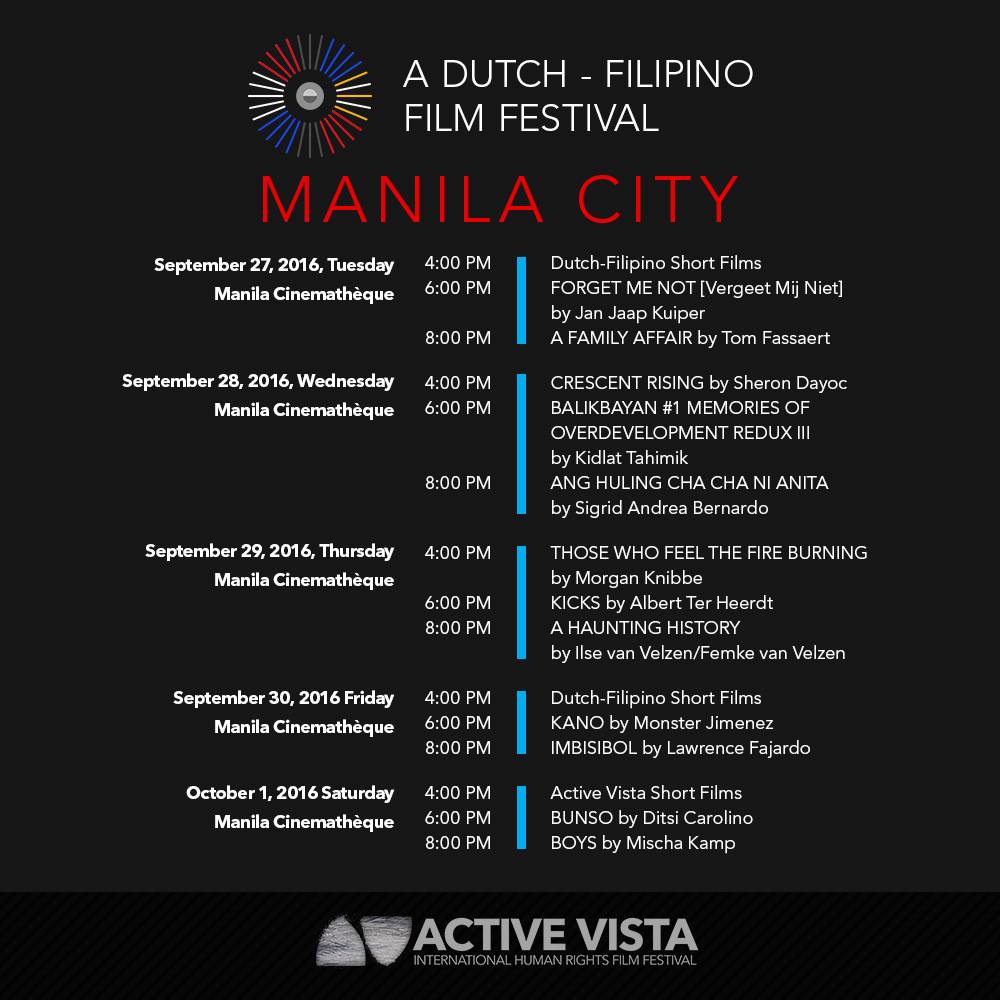 Active Vista Film Festival Page Liked · September 15 · The Active Vista Dutch-Filipino Film Festival is now on its final leg of the tour! Catch the best of Dutch and Filipino films at the Cinematheque Centre Manila this September 27 - October 1. Reserve your tickets now through the following links: SEPTEMBER 27, TUES 4:00 PM Dutch-Filipino Short Films bit.ly/DFFF2016ShortsA 6:00 PM Forget Me Not bit.ly/DFFF2016ForgetMeNot 8:00 PM A Family Affair bit.ly/DFFF2016AFamilyAffair SEPTEMBER 28, WED 4:00 PM Crescent Rising bit.ly/DFFF2016CrescentRising 6:00 PM Balikbayan #1 Memories of Overdevelopment Redux III bit.ly/DFFF2016Balikbayan 8:00 PM Ang Huling Cha Cha ni Anita bit.ly/DFFF2016ChaCha SEPTEMBER 29, THURS 4:00 PM Those Who Feel the Fire Burning bit.ly/DFFF2016ThoseWhoFeel 6:00 PM Kicks bit.ly/DFFF2016Kicks 8:00 PM A Haunting History bit.ly/DFFF2016AHauntingHistory SEPTEMBER 30, FRI 4:00 PM Dutch-Filipino Short Films bit.ly/DFFF2016ShortsB 6:00 PM Kano bit.ly/DFFF2016Kano 8:00 PM Imbisibol bit.ly/DFFF2016Imbisibol OCTOBER 1, SAT 4:00 PM Active Vista Short Films bit.ly/AVShortFilms 6:00 PM Bunso bit.ly/DFFF2016Bunso 8:00 PM Boys bit.ly/DFFF2016Boys #AVDFFF #ActiveVista2016