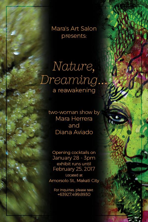 Nature, Dreaming clock January 28, 2016 at 3 PM - 9 PM Starts in about 15 hours · 24° Clear pin Show Map Mara's Art Salon the gallery building, amorsolo street, Makati, Philippines envelope Invited by Mara Herrera About Discussion Write Post Add Photo/Video Create Poll Details This is a call, a return. A call to return to nature, our most splendid, heavenly “dreamlike” world, there but apart from us. Mara and Diana both grew up in Metro Manila and loved the city culture but both had deep rooted feelings towards plants and animals and our bodies that is part of the cosmic “out there” beyond politics, religion, and money, the incredible beauty of nature is there waiting for all of us, calling to us to return to its One embrace, we must only look with our other set of eyes. This exhibit is an expression of that desire to return to the mother earth, to remind us what is truly important; the spirit that lives in all of us. The series is a mixed media presentation, using the mediums of photography, paint on different surfaces, and of course the use of natural material and images of nature, the body, the spirit of nature and life. Opening exhibit on January 28, Saturday 3-9pm Show runs from Jan 28- Feb 25 special visits and reservations text or call 09274998930